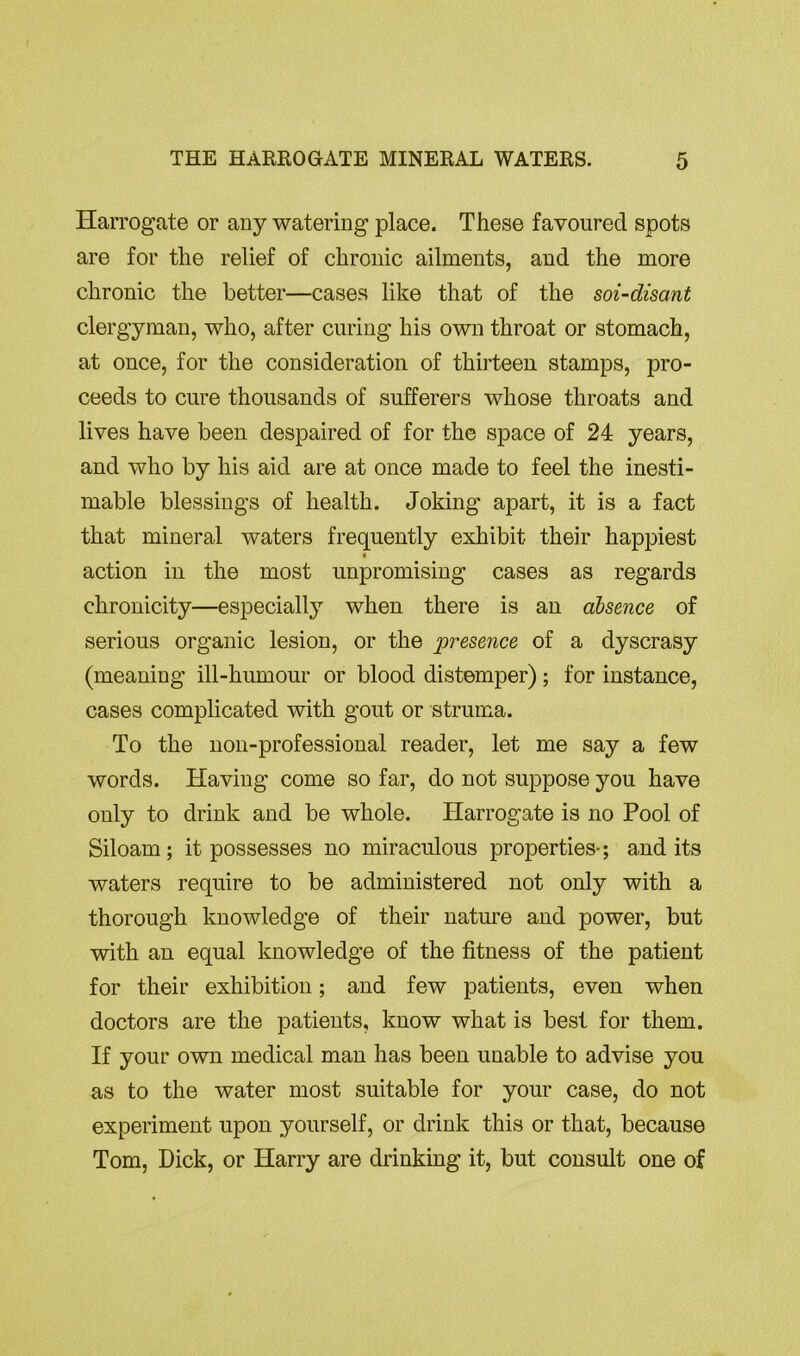 Harrogate or any watering place. These favoured spots are for the relief of chronic ailments, and the more chronic the better—cases like that of the soi-disant clergyman, who, after curing his own throat or stomach, at once, for the consideration of thirteen stamps, pro- ceeds to cure thousands of sufferers whose throats and lives have been despaired of for the space of 24 years, and who by his aid are at once made to feel the inesti- mable blessings of health. Joking apart, it is a fact that mineral waters frequently exhibit their happiest action in the most unpromising cases as regards chronicity—especially when there is an absence of serious organic lesion, or the iiresence of a dyscrasy (meaning ill-humour or blood distemper); for instance, cases complicated with gout or struma. To the non-professional reader, let me say a few words. Having come so far, do not suppose you have only to drink and be whole. Harrogate is no Pool of Siloam ; it possesses no miraculous properties-; and its waters require to be administered not only with a thorough knowledge of their nature and power, but with an equal knowledge of the fitness of the patient for their exhibition; and few patients, even when doctors are the patients, know what is best for them. If your own medical man has been unable to advise you as to the water most suitable for your case, do not experiment upon yourself, or drink this or that, because Tom, Dick, or Harry are drinking it, but consult one of