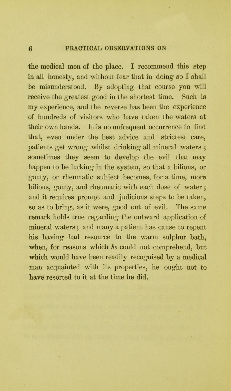 the medical men of the place. I recommend this step in all honesty, and without fear that in doing- so I shall be misunderstood. By adopting that course you will receive the greatest good in the shortest time. Such is my experience, and the reverse has been the experience of hundreds of visitors who have taken the waters at their own hands. It is no unfrequent occurrence to find that, even under the best advice and strictest care, patients get wrong whilst drinking all mineral waters ; sometimes they seem to develop the evil that may happen to be lurking in the system, so that a bilious, or gouty, or rheumatic subject becomes, for a time, more bilious, gouty, and rheumatic with each dose of water ; and it requires prompt and judicious steps to be taken, so as to bring, as it were, good out of evil. The same remark holds true regarding the outward application of mineral waters; and many a patient has cause to repent his having had resource to the warm sulphur bath, when, for reasons which he could not comprehend, but which would have been readily recognised by a medical man acquainted with its properties, he ought not to have resorted to it at the time he did.