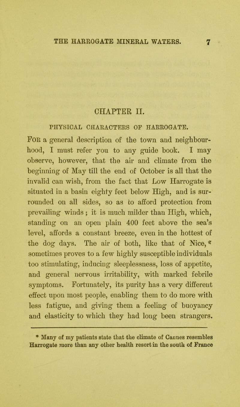 CHAPTER II. PHYSICAL CHARACTERS OF HARROGATE. For a general description of the town and neighbour- hood, I must refer you to any guide book. I may observe, however, that the air and climate from the beginning of May till the end of October is all that the invalid can wish, from the fact that Low Harrogate is situated in a basin eighty feet below High, and is sur- rounded on all sides, so as co afford protection from prevailing winds ; it is much milder than High, which, standing on an open plain 400 feet above the sea’s level, affords a constant breeze, even in the hottest of the dog days. The air of both, like that of Nice, * sometimes proves to a few highly susceptible individuals too stimulating, inducing sleeplessness, loss of appetite, and general nervous irritability, with marked febrile symptoms. Fortunately, its purity has a very different effect upon most people, enabling them to do more with less fatigue, and giving them a feeling of buoyancy and elasticity to which they had long been strangers. * Many of my patients state that the climate of Cannes resembles Harrogate more than any other health resort in the south of France