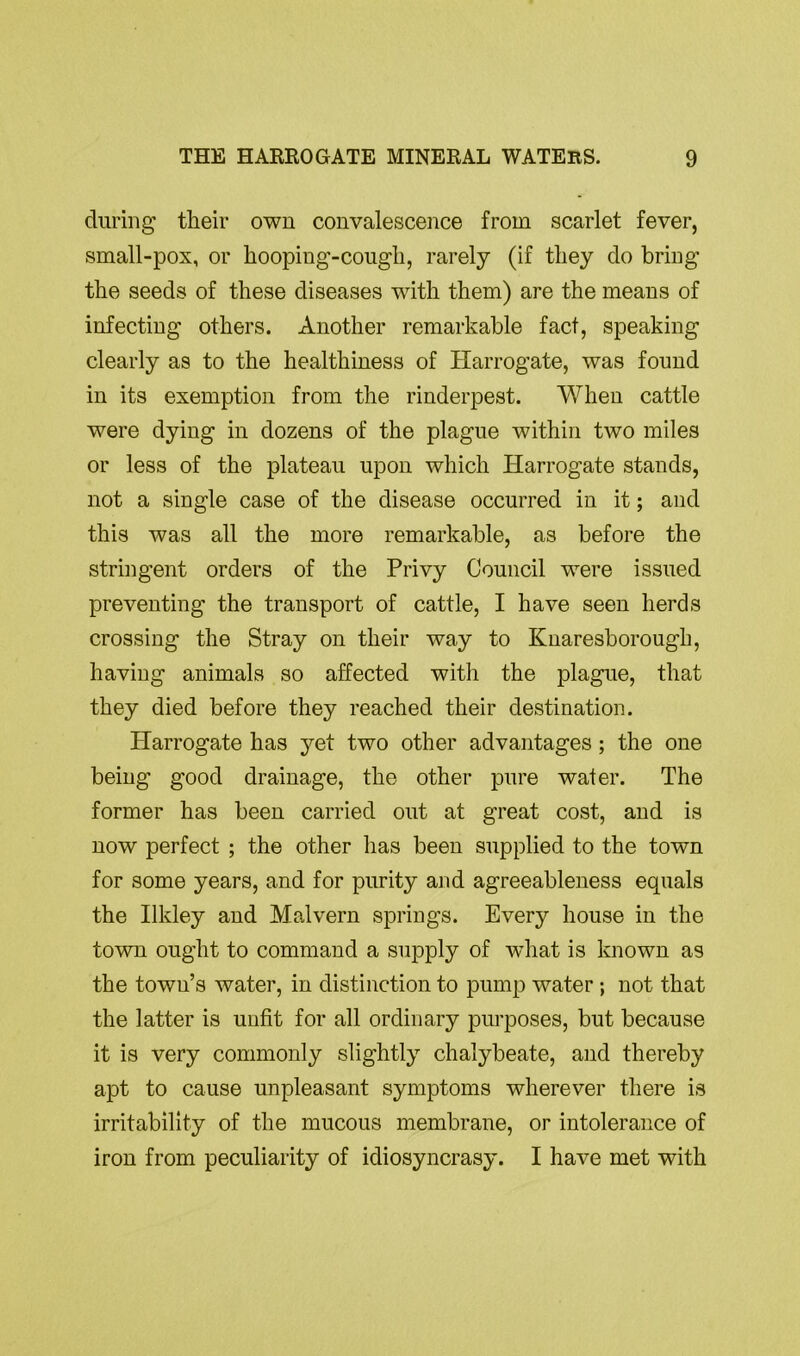 during their own convalescence from scarlet fever, small-pox, or hooping-cough, rarely (if they do bring the seeds of these diseases with them) are the means of infecting others. Another remarkable fact, speaking clearly as to the healthiness of Harrogate, was found in its exemption from the rinderpest. When cattle were dying in dozens of the plague within two miles or less of the plateau upon which Harrogate stands, not a single case of the disease occurred in it; and this was all the more remarkable, as before the stringent orders of the Privy Council were issued preventing the transport of cattle, I have seen herds crossing the Stray on their way to Knaresborough, having animals so affected with the plague, that they died before they reached their destination. Harrogate has yet two other advantages ; the one being good drainage, the other pure water. The former has been carried out at great cost, and is now perfect ; the other has been supplied to the town for some years, and for purity and agreeableness equals the Ilkley and Malvern springs. Every house in the town ought to command a supply of what is known as the town’s water, in distinction to pump water ; not that the latter is unfit for all ordinary purposes, but because it is very commonly slightly chalybeate, and thereby apt to cause unpleasant symptoms wherever there is irritability of the mucous membrane, or intolerance of iron from peculiarity of idiosyncrasy. I have met with