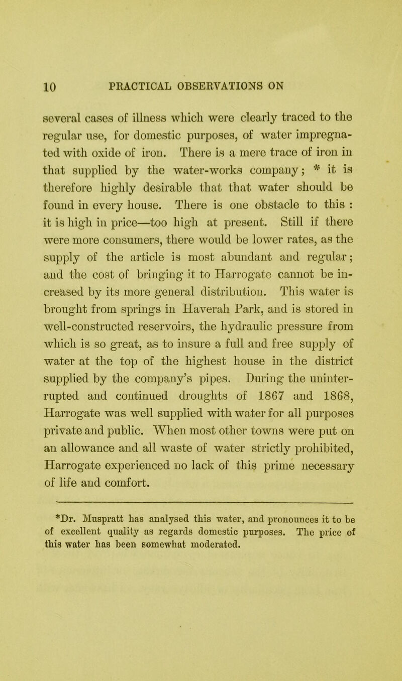 several cases of illness which were clearly traced to the regular use, for domestic purposes, of water impregna- ted with oxide of iron. There is a mere trace of iron in that supplied by the water-works company; * it is therefore highly desirable that that water should be found in every house. There is one obstacle to this : it is high in price—too high at present. Still if there were more consumers, there would be lower rates, as the supply of the article is most abundant and regular; and the cost of bringing it to Harrogate cannot be in- creased by its more general distribution. This water is brought from springs in Haverali Park, and is stored in well-constructed reservoirs, the hydraulic pressure from which is so great, as to insure a full and free supply of water at the top of the highest house in the district supplied by the company’s pipes. During the uninter- rupted and continued droughts of 1867 and 1868, Harrogate was well supplied with water for all purposes private and public. When most other towns were put on an allowance and all waste of water strictly prohibited, Harrogate experienced no lack of this prime necessary of life and comfort. *Dr. Muspratt lias analysed this water, and pronounces it to be of excellent quality as regards domestic purposes. The price of this water has been somewhat moderated.