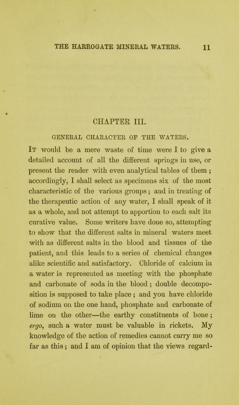 CHAPTER III. GENERAL CHARACTER OP THE WATERS. It would be a mere waste of time were I to give a detailed account of all the different springs in use, or present the reader with even analytical tables of them ; accordingly, I shall select as specimens six of the most characteristic of the various groups ; and in treating of the therapeutic action of any water, I shall speak of it as a whole, and not attempt to apportion to each salt its curative value. Some writers have done so, attempting to show that the different salts in mineral waters meet with as different salts in the blood and tissues of the patient, and this leads to a series of chemical changes alike scientific and satisfactory. Chloride of calcium in a water is represented as meeting with the phosphate and carbonate of soda in the blood ; double decompo- sition is supposed to take place ; and you have chloride of sodium on the one hand, phosphate and carbonate of lime on the other—the earthy constituents of bone; ergo, such a water must be valuable in rickets. My knowledge of the action of remedies cannot carry me so far as this; and I am of opinion that the views regard-