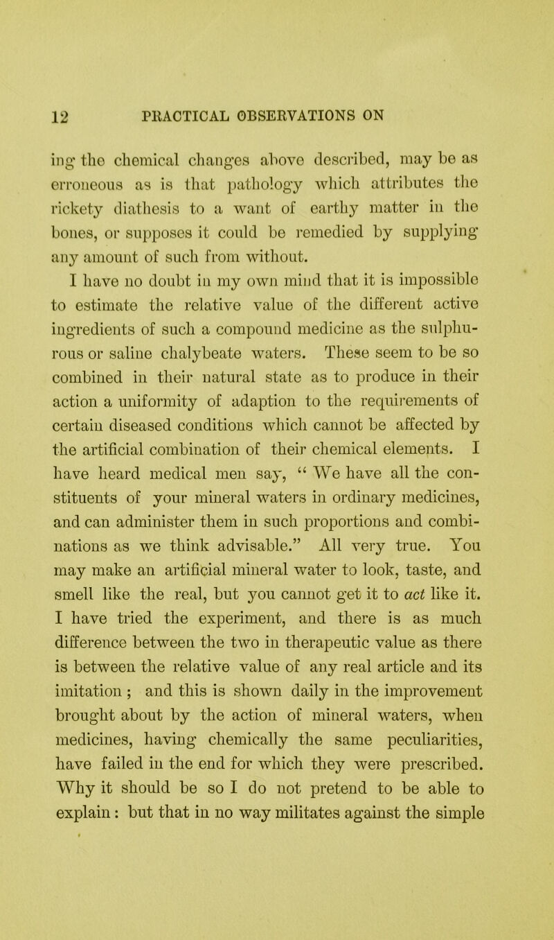 ing tho chemical changes above described, may be as erroneous as is that pathology which attributes the rickety diathesis to a want of earthy matter in the bones, or supposes it could be remedied by supplying any amount of such from without. I have no doubt in my own mind that it is impossible to estimate the relative value of the different active ingredients of such a compound medicine as the sulphu- rous or saline chalybeate waters. These seem to be so combined in their natural state as to produce in their action a uniformity of adaption to the requirements of certain diseased conditions which cannot be affected by the artificial combination of their chemical elements. I have heard medical men say, “We have all the con- stituents of your mineral waters in ordinary medicines, and can administer them in such proportions and combi- nations as we think advisable.” All very true. You may make an artificial mineral water to look, taste, and smell like the real, but 3^011 cannot get it to act like it. I have tried the experiment, and there is as much difference between the two in therapeutic value as there is between the relative value of any real article and its imitation ; and this is shown daily in the improvement brought about by the action of mineral waters, when medicines, having chemically the same peculiarities, have failed in the end for which they were prescribed. Why it should be so I do not pretend to be able to explain: but that in no way militates against the simple