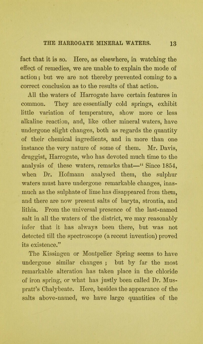 fact that it is so. Here, as elsewhere, in watching- the effect of remedies, we are unable to explain the mode of action; but we are not thereby prevented coming to a correct conclusion as to the results of that action. All the waters of Harrogate have certain features in common. They are essentially cold springs, exhibit little variation of temperature, show more or less alkaline reaction, and, like other mineral waters, have undergone slight changes, both as regards the quantity of their chemical ingredients, and in more than one instance the very nature of some of them. Mr. Daws, druggist, Harrogate, who has devoted much time to the analysis of these waters, remarks that—“ Since 1854, when Dr. Hofmann analysed them, the sulphur waters must have undergone remarkable changes, inas- much as the sulphate of lime has disappeared from them, and there are now present salts of baryta, strontia, and lithia. From the universal presence of the last-named salt in all the waters of the district, we may reasonably infer that it has always been there, but was not detected till the spectroscope (a recent invention) proved its existence.” The Kissingen or Montpelier Spring seems to have undergone similar changes ; but by far the most remarkable alteration has taken place in the chloride of iron spring, or what has justly been called Dr. Mus- pratt’s Chalybeate. Here, besides the appearance of the salts above-named, we have large quantities of the