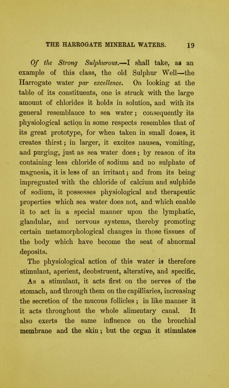 Of the Strong Sulphurous.—I shall take, as an example of this class, the old Sulphur Well—the Harrogate water par excellence. Ou looking at the table of its constituents, one is struck with the large amount of chlorides it holds in solution, and with its general resemblance to sea water; consequently its physiological action in some respects resembles that of its great prototype, for when taken in small doses, it creates thirst; in larger, it excites nausea, vomiting, and purging, just as sea water does; by reason of its containing less chloride of sodium and no sulphate of magnesia, it is less of an irritant; and from its being impregnated with the chloride of calcium and sulphide of sodium, it possesses physiological and therapeutic properties which sea water does not, and which enable it to act in a special manner upon the lymphatic, glandular, and nervous systems, thereby promoting certain metamorphological changes in those tissues of the body which have become the seat of abnormal deposits. The physiological action of this water is therefore stimulant, aperient, deobstruent, alterative, and specific. As a stimulant, it acts first on the nerves of the stomach, and through them on the capilliaries, increasing the secretion of the mucous follicles ; in like manner it it acts throughout the whole alimentary canal. It also exerts the same influence on the bronchial membrane and the skin; but the organ it stimulates