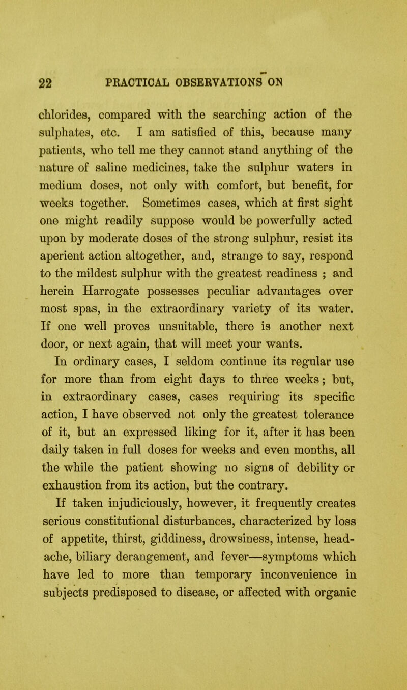 chlorides, compared with the searching action of the sulphates, etc. I am satisfied of this, because many patients, who tell me they cannot stand anything of the nature of saline medicines, take the sulphur waters in medium doses, not only with comfort, but benefit, for weeks together. Sometimes cases, which at first sight one might readily suppose would be powerfully acted upon by moderate doses of the strong sulphur, resist its aperient action altogether, and, strange to say, respond to the mildest sulphur with the greatest readiness ; and herein Harrogate possesses peculiar advantages over most spas, in the extraordinary variety of its water. If one well proves unsuitable, there is another next door, or next again, that will meet your wants. In ordinary cases, I seldom continue its regular use for more than from eight days to three weeks; but, in extraordinary cases, cases requiring its specific action, I have observed not only the greatest tolerance of it, but an expressed liking for it, after it has been daily taken in full doses for weeks and even months, all the while the patient showing no signs of debility or exhaustion from its action, but the contrary. If taken injudiciously, however, it frequently creates serious constitutional disturbances, characterized by loss of appetite, thirst, giddiness, drowsiness, intense, head- ache, biliary derangement, and fever—symptoms which have led to more than temporary inconvenience in subjects predisposed to disease, or affected with organic