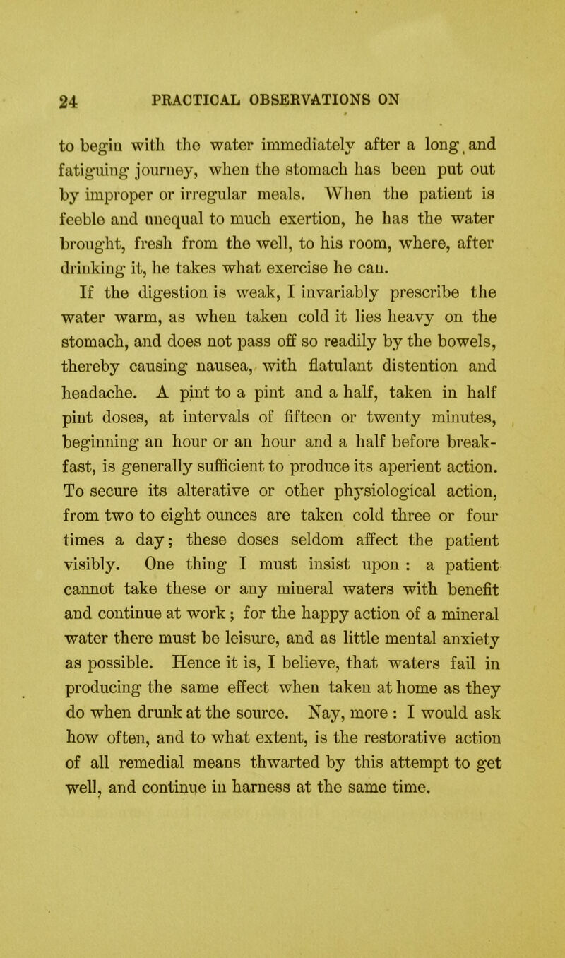 to begin with the water immediately after a long _ and fatiguing journey, when the stomach has been put out by improper or irregular meals. When the patient is feeble and unequal to much exertion, he has the water brought, fresh from the well, to his room, where, after drinking it, he takes what exercise he can. If the digestion is weak, I invariably prescribe the water warm, as when taken cold it lies heavy on the stomach, and does not pass off so readily by the bowels, thereby causing nausea, with flatulant distention and headache. A pint to a pint and a half, taken in half pint doses, at intervals of fifteen or twenty minutes, beginning an hour or an hour and a half before break- fast, is generally sufficient to produce its aperient action. To secure its alterative or other physiological action, from two to eight ounces are taken cold three or four times a day; these doses seldom affect the patient visibly. One thing I must insist upon : a patient cannot take these or any mineral waters with benefit and continue at work ; for the happy action of a mineral water there must be leisure, and as little mental anxiety as possible. Hence it is, I believe, that waters fail in producing the same effect when taken at home as they do when drunk at the source. Nay, more : I would ask how often, and to what extent, is the restorative action of all remedial means thwarted by this attempt to get well, and continue in harness at the same time.