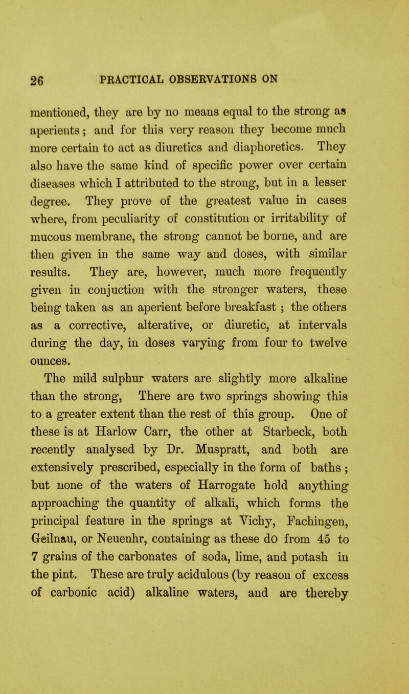 mentioned, they are by no means equal to the strong as aperients; and for this very reason they become much more certain to act as diuretics and diaphoretics. They also have the same kind of specific power over certain diseases which I attributed to the strong, but in a lesser degree. They prove of the greatest value in cases where, from peculiarity of constitution or irritability of mucous membrane, the strong cannot be borne, and are then given in the same way and doses, with similar results. They are, however, much more frequently given in conjuction with the stronger waters, these being taken as an aperient before breakfast ; the others as a corrective, alterative, or diuretic, at intervals during the day, in doses varying from four to twelve ounces. The mild sulphur waters are slightly more alkaline than the strong, There are two springs showing this to a greater extent than the rest of this group. One of these is at Harlow Carr, the other at Starbeck, both recently analysed by Dr. Muspratt, and both are extensively prescribed, especially in the form of baths ; but none of the waters of Harrogate hold anything approaching the quantity of alkali, which forms the principal feature in the springs at Vichy, Fachingen, Geilnau, or Neuenhr, containing as these do from 45 to 7 grains of the carbonates of soda, lime, and potash in the pint. These are truly acidulous (by reason of excess of carbonic acid) alkaline waters, and are thereby