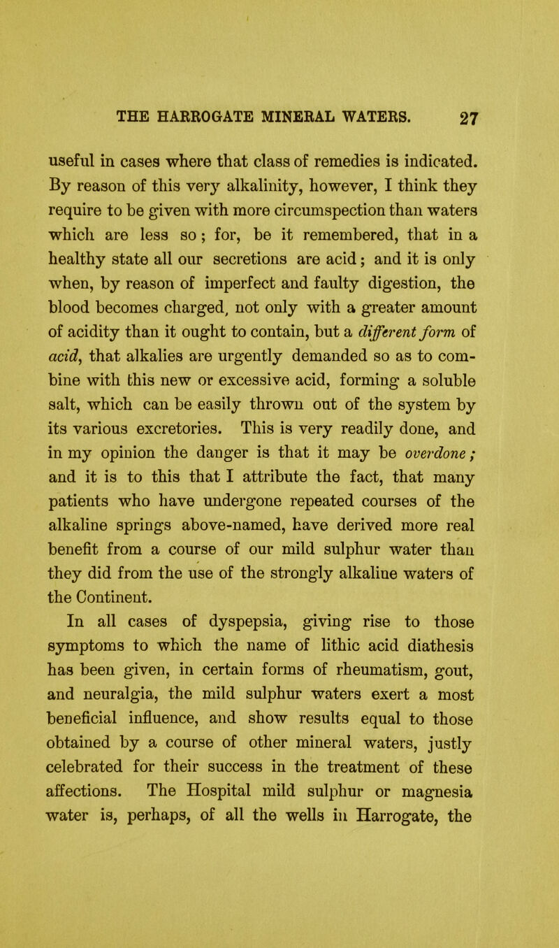 useful in cases where that class of remedies is indicated. By reason of this very alkalinity, however, I think they require to be given with more circumspection than waters which are less so ; for, be it remembered, that in a healthy state all our secretions are acid; and it is only when, by reason of imperfect and faulty digestion, the blood becomes charged, not only with a greater amount of acidity than it ought to contain, but a different form of acid, that alkalies are urgently demanded so as to com- bine with this new or excessive acid, forming a soluble salt, which can be easily thrown out of the system by its various excretories. This is very readily done, and in my opinion the danger is that it may be overdone; and it is to this that I attribute the fact, that many patients who have undergone repeated courses of the alkaline springs above-named, have derived more real benefit from a course of our mild sulphur water than they did from the use of the strongly alkaline waters of the Continent. In all cases of dyspepsia, giving rise to those symptoms to which the name of lithic acid diathesis has been given, in certain forms of rheumatism, gout, and neuralgia, the mild sulphur waters exert a most beneficial influence, and show results equal to those obtained by a course of other mineral waters, justly celebrated for their success in the treatment of these affections. The Hospital mild sulphur or magnesia water is, perhaps, of all the wells in Harrogate, the