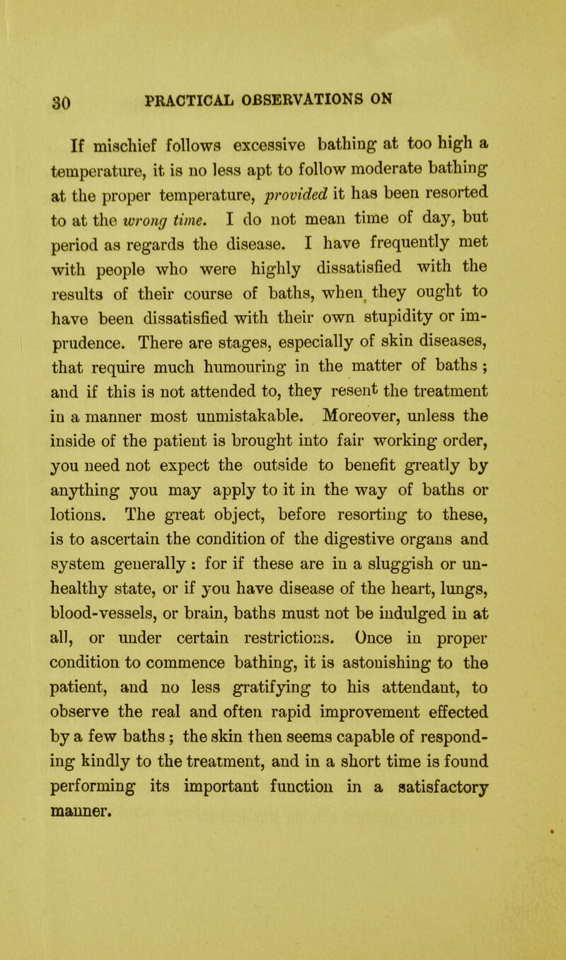 If mischief follows excessive bathing at too high a temperature, it is no less apt to follow moderate bathing at the proper temperature, provided it has been resorted to at the wrong time. I do not mean time of day, but period as regards the disease. I have frequently met with people who were highly dissatisfied with the results of their course of baths, when they ought to have been dissatisfied with their own stupidity or im- prudence. There are stages, especially of skin diseases, that require much humouring in the matter of baths ; and if this is not attended to, they resent the treatment in a manner most unmistakable. Moreover, unless the inside of the patient is brought into fair working order, you need not expect the outside to benefit greatly by anything you may apply to it in the way of baths or lotions. The great object, before resorting to these, is to ascertain the condition of the digestive organs and system generally : for if these are in a sluggish or un- healthy state, or if you have disease of the heart, lungs, blood-vessels, or brain, baths must not be indulged in at all, or under certain restrictions. Once in proper condition to commence bathing, it is astonishing to the patient, and no less gratifying to his attendant, to observe the real and often rapid improvement effected by a few baths; the skin then seems capable of respond- ing kindly to the treatment, and in a short time is found performing its important function in a satisfactory manner.