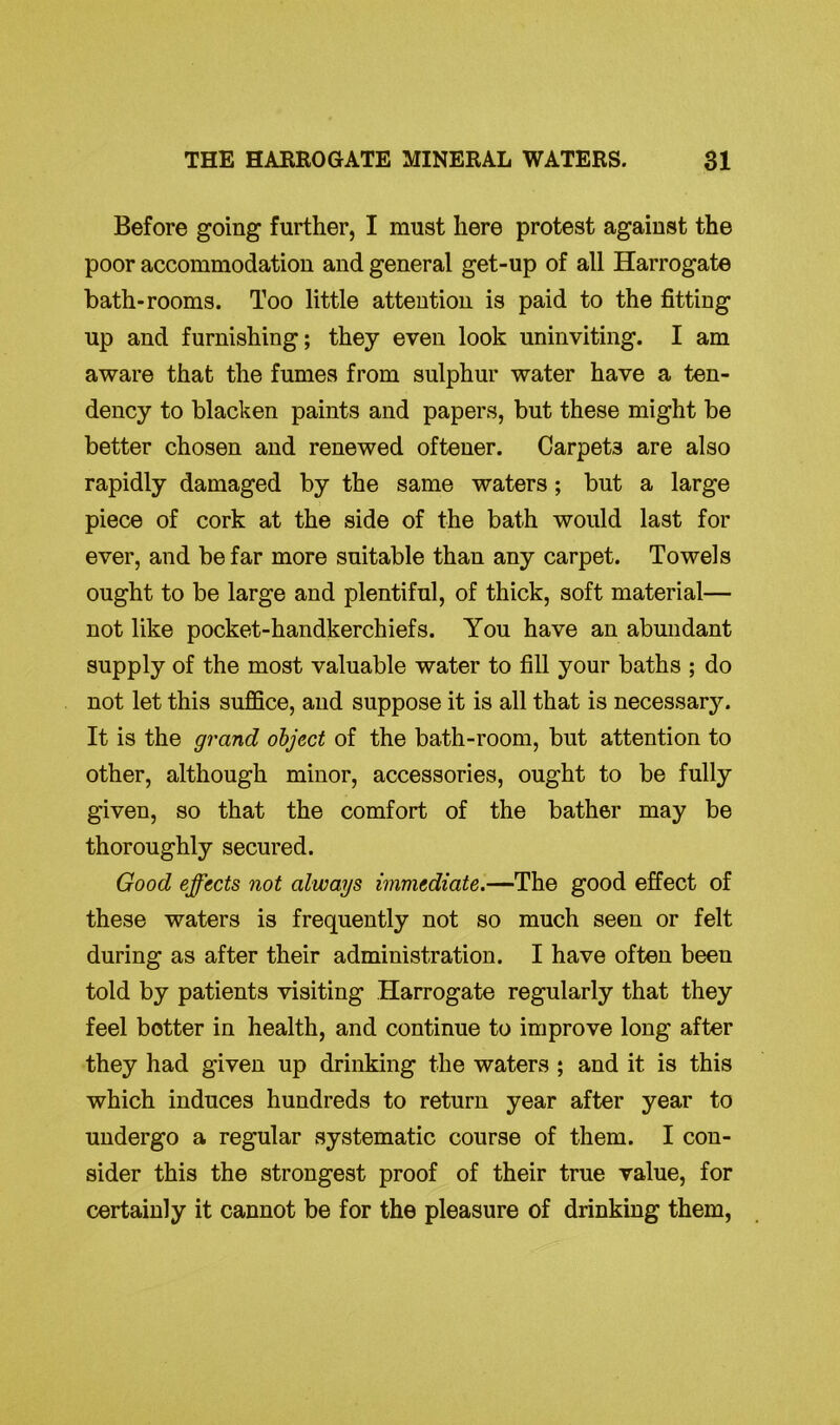 Before going further, I must here protest against the poor accommodation and general get-up of all Harrogate bath-rooms. Too little attention is paid to the fitting up and furnishing; they even look uninviting. I am aware that the fumes from sulphur water have a ten- dency to blacken paints and papers, but these might be better chosen and renewed oftener. Carpet3 are also rapidly damaged by the same waters ; but a large piece of cork at the side of the bath would last for ever, and be far more suitable than any carpet. Towels ought to be large and plentiful, of thick, soft material— not like pocket-handkerchiefs. You have an abundant supply of the most valuable water to fill your baths ; do not let this suffice, and suppose it is all that is necessary. It is the grand object of the bath-room, but attention to other, although minor, accessories, ought to be fully given, so that the comfort of the bather may be thoroughly secured. Good effects not always immediate.—The good effect of these waters is frequently not so much seen or felt during as after their administration. I have often been told by patients visiting Harrogate regularly that they feel better in health, and continue to improve long after they had given up drinking the waters ; and it is this which induces hundreds to return year after year to undergo a regular systematic course of them. I con- sider this the strongest proof of their true value, for certainly it cannot be for the pleasure of drinking them,