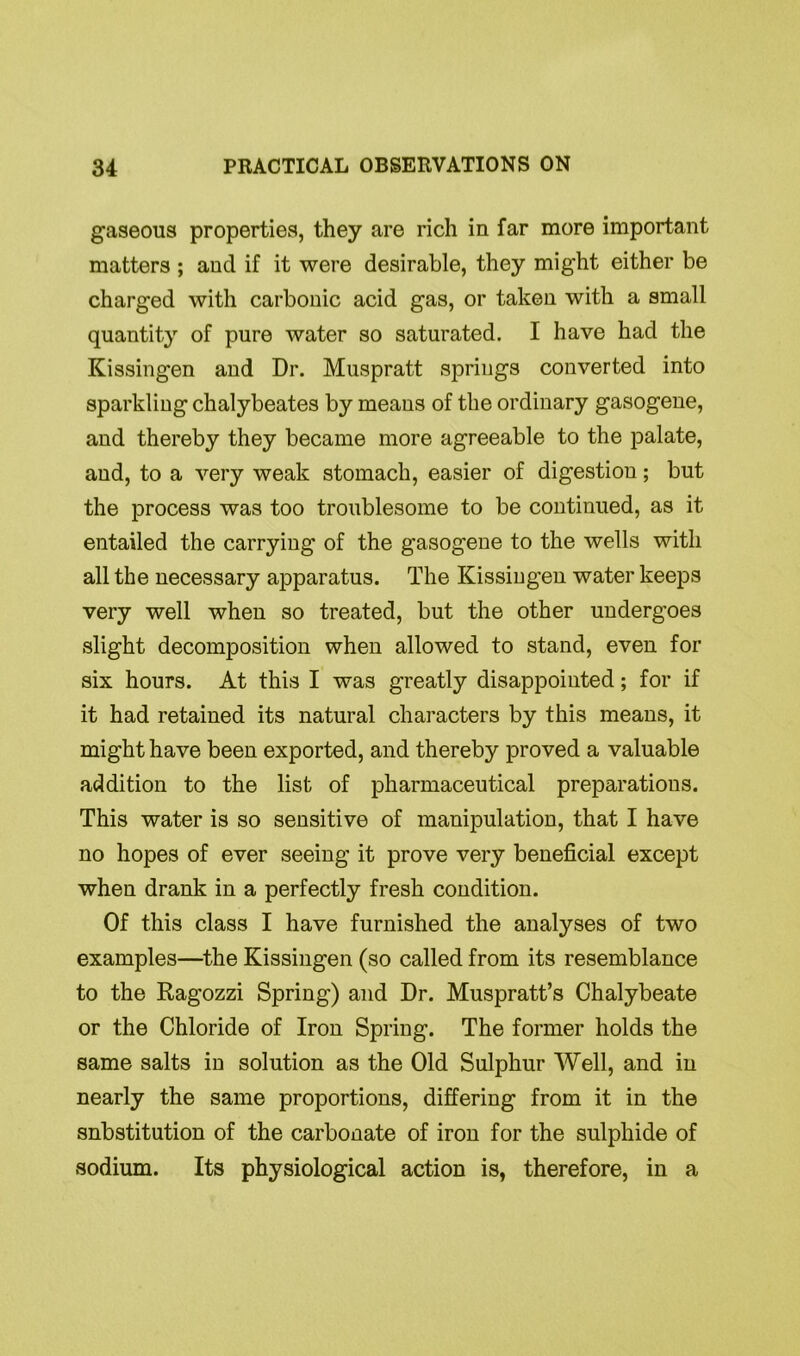 gaseous properties, they are rich in far more important matters ; and if it were desirable, they might either be charged with carbonic acid gas, or taken with a small quantity of pure water so saturated. I have had the Kissingen and Dr. Muspratt springs converted into sparkling chalybeates by means of the ordinary gasogene, and thereby they became more agreeable to the palate, and, to a very weak stomach, easier of digestion; but the process was too troublesome to be continued, as it entailed the carrying of the gasogene to the wells with all the necessary apparatus. The Kissingen water keeps very well when so treated, but the other undergoes slight decomposition when allowed to stand, even for six hours. At this I was greatly disappointed; for if it had retained its natural characters by this means, it might have been exported, and thereby proved a valuable addition to the list of pharmaceutical preparations. This water is so sensitive of manipulation, that I have no hopes of ever seeing it prove very beneficial except when drank in a perfectly fresh condition. Of this class I have furnished the analyses of two examples—the Kissingen (so called from its resemblance to the Ragozzi Spring) and Dr. Muspratt’s Chalybeate or the Chloride of Iron Spring. The former holds the same salts in solution as the Old Sulphur Well, and in nearly the same proportions, differing from it in the snbstitution of the carbonate of iron for the sulphide of sodium. Its physiological action is, therefore, in a