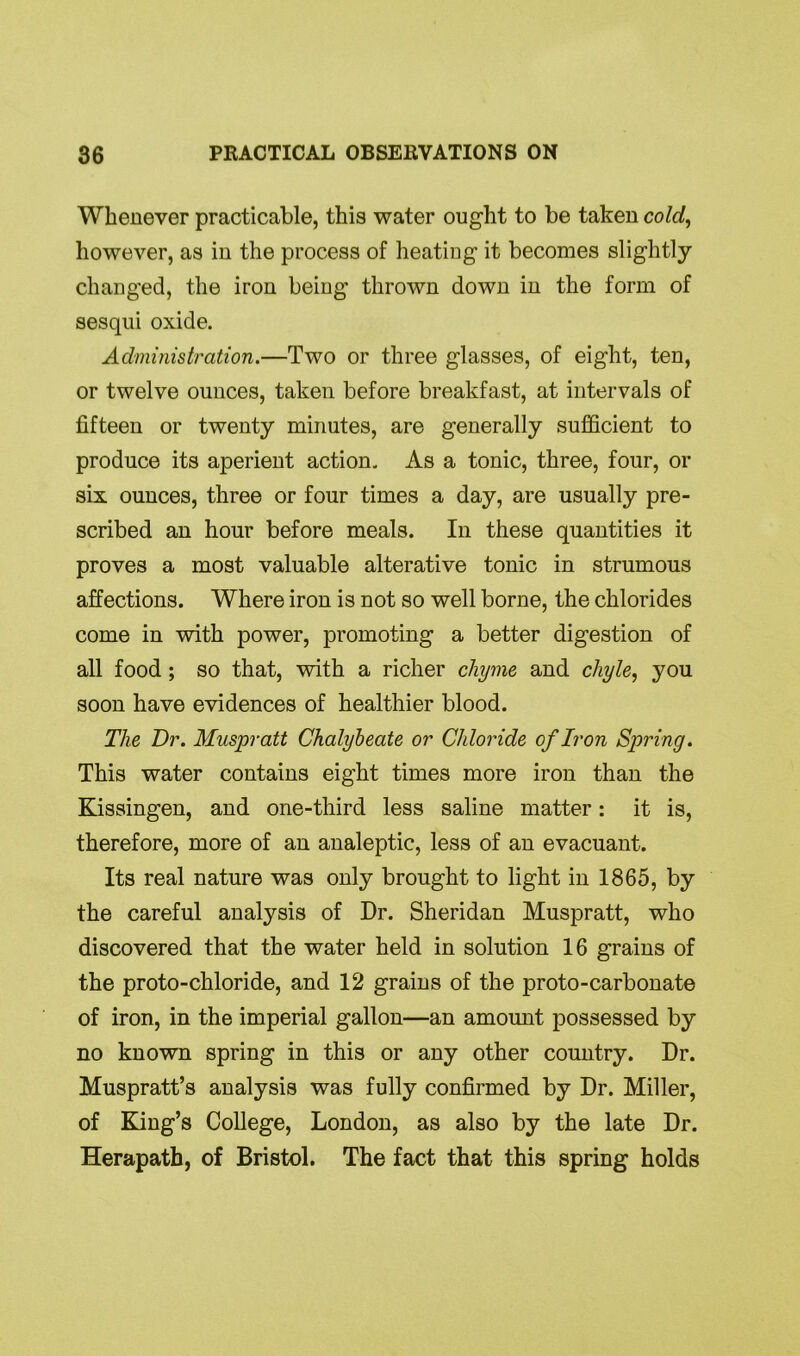 Whenever practicable, this water ought to be taken cold, however, as in the process of heating it becomes slightly changed, the iron being thrown down in the form of sesqui oxide. Administration.—Two or three glasses, of eight, ten, or twelve ounces, taken before breakfast, at intervals of fifteen or twenty minutes, are generally sufficient to produce its aperient action. As a tonic, three, four, or six ounces, three or four times a day, are usually pre- scribed an hour before meals. In these quantities it proves a most valuable alterative tonic in strumous affections. Where iron is not so well borne, the chlorides come in with power, promoting a better digestion of all food; so that, with a richer chyme and chyle, you soon have evidences of healthier blood. The Dr. Muspratt Chalybeate or Chloride of Iron Spring. This water contains eight times more iron than the Kissingen, and one-third less saline matter: it is, therefore, more of an analeptic, less of an evacuant. Its real nature was only brought to light in 1865, by the careful analysis of Dr. Sheridan Muspratt, who discovered that the water held in solution 16 grains of the proto-chloride, and 12 grains of the proto-carbonate of iron, in the imperial gallon—an amount possessed by no known spring in this or any other country. Dr. Muspratt’s analysis was fully confirmed by Dr. Miller, of King’s College, London, as also by the late Dr. Herapath, of Bristol. The fact that this spring holds