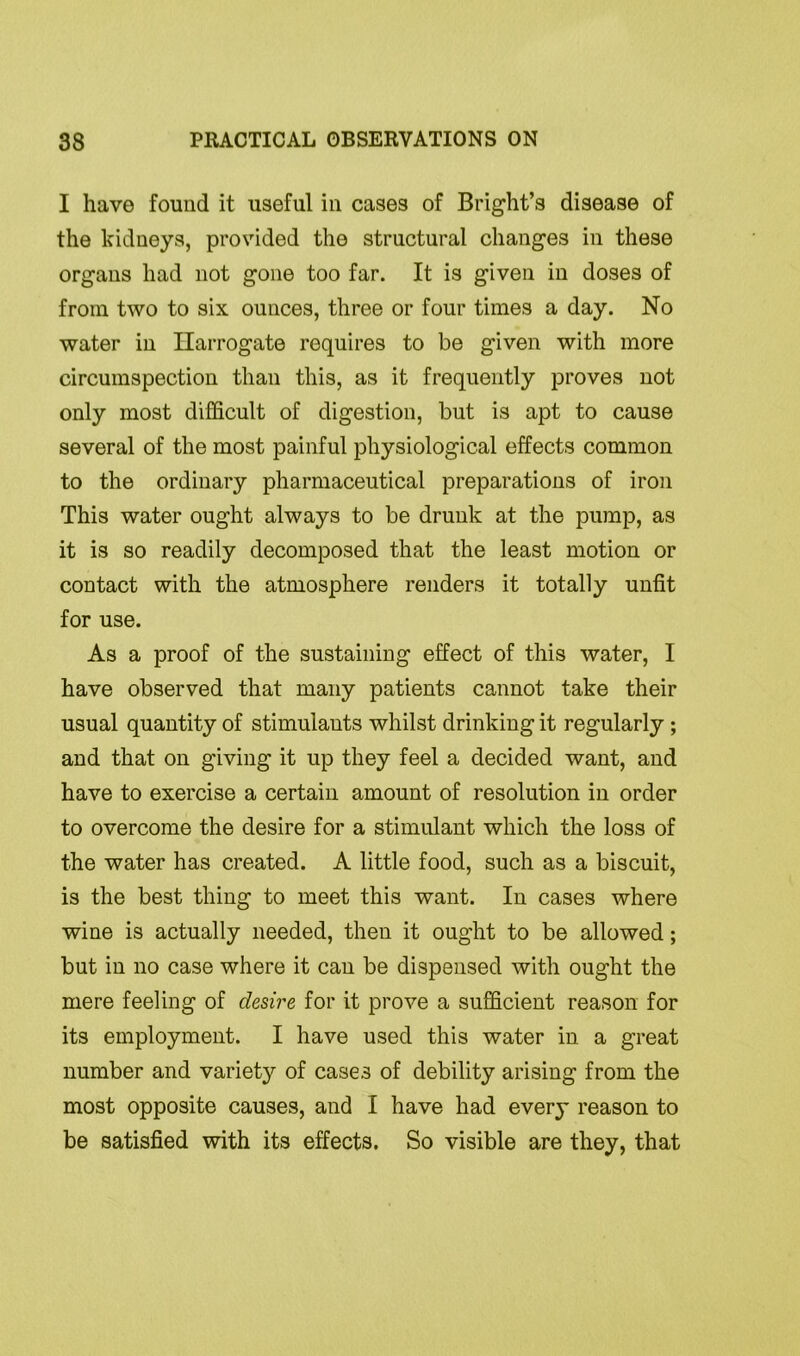 I have found it useful in cases of Bright’s disease of the kidneys, provided the structural changes in these organs had not gone too far. It is given in doses of from two to six ounces, three or four times a day. No water in Harrogate requires to be given with more circumspection than this, as it frequently proves not only most difficult of digestion, but is apt to cause several of the most painful physiological effects common to the ordinary pharmaceutical preparations of iron This water ought always to be drunk at the pump, as it is so readily decomposed that the least motion or contact with the atmosphere renders it totally unfit for use. As a proof of the sustaining effect of this water, I have observed that many patients cannot take their usual quantity of stimulants whilst drinking it regularly ; and that on giving it up they feel a decided want, and have to exercise a certain amount of resolution in order to overcome the desire for a stimulant which the loss of the water has created. A little food, such as a biscuit, is the best thing to meet this want. In cases where wine is actually needed, then it ought to be allowed; but in no case where it can be dispensed with ought the mere feeling of desire for it prove a sufficient reason for its employment. I have used this water in a great number and variety of cases of debility arising from the most opposite causes, and I have had every reason to be satisfied with its effects. So visible are they, that