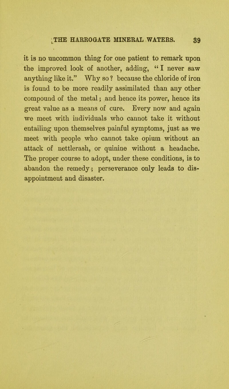 it is no uncommon thing for one patient to remark upon the improved look of another, adding, “ I never saw anything like it.” Why so ? because the chloride of iron is found to be more readily assimilated than any other compound of the metal; and hence its power, hence its great value as a means of cure. Every now and again we meet with individuals who cannot take it without entailing upon themselves painful symptoms, just as we meet with people who cannot take opium without an attack of nettlerash, or quinine without a headache. The proper course to adopt, under these conditions, is to abandon the remedy ; perseverance only leads to dis- appointment and disaster.