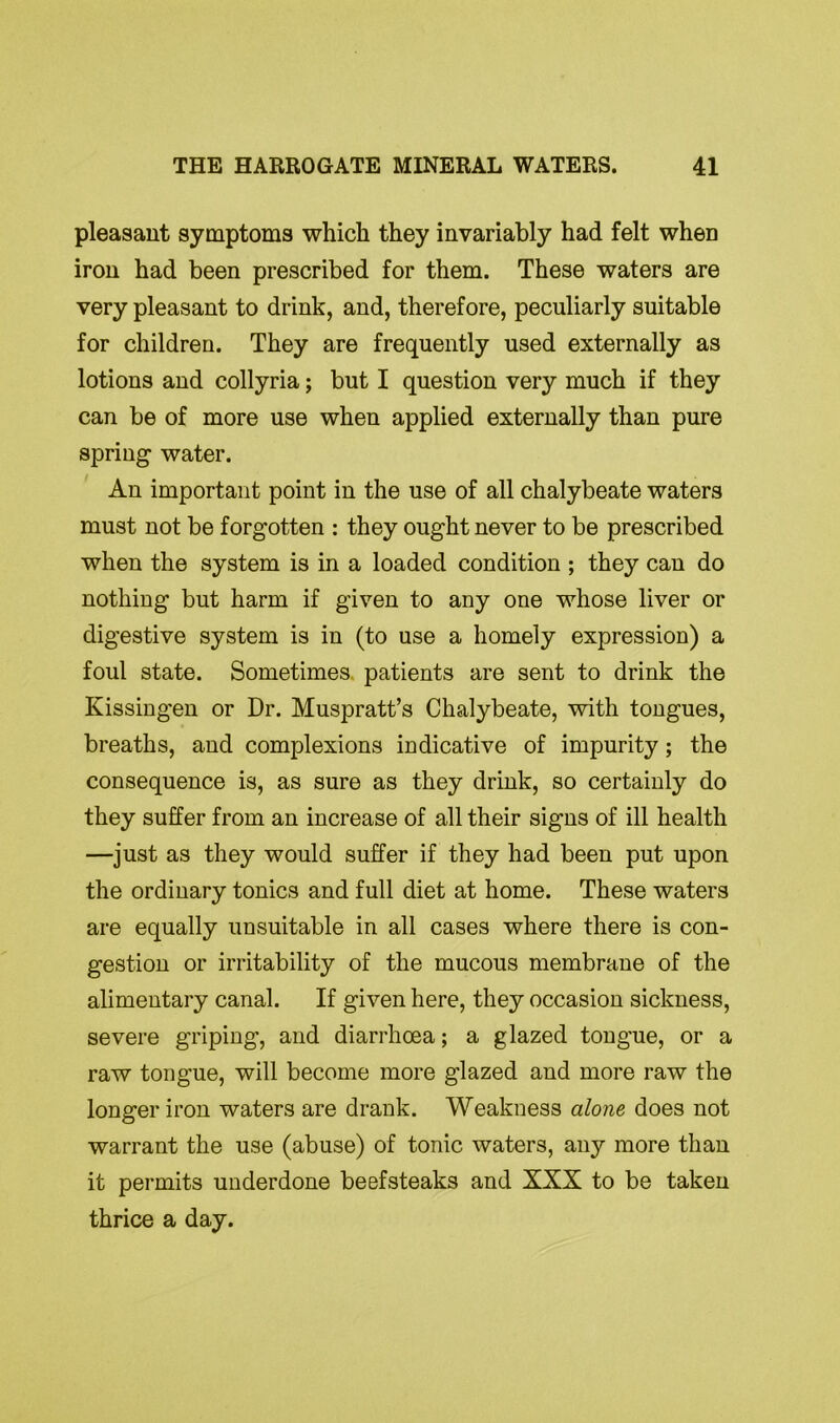 pleasant symptoms which they invariably had felt when iron had been prescribed for them. These waters are very pleasant to drink, and, therefore, peculiarly suitable for children. They are frequently used externally as lotions and collyria; but I question very much if they can be of more use when applied externally than pure spring water. An important point in the use of all chalybeate waters must not be forgotten : they ought never to be prescribed when the system is in a loaded condition ; they can do nothing but harm if given to any one whose liver or digestive system is in (to use a homely expression) a foul state. Sometimes patients are sent to drink the Kissingen or Dr. Muspratt’s Chalybeate, with tongues, breaths, and complexions indicative of impurity; the consequence is, as sure as they drink, so certainly do they suffer from an increase of all their signs of ill health —just as they would suffer if they had been put upon the ordinary tonics and full diet at home. These waters are equally unsuitable in all cases where there is con- gestion or irritability of the mucous membrane of the alimentary canal. If given here, they occasion sickness, severe griping, and diarrhoea; a glazed tongue, or a raw tongue, will become more glazed and more raw the longer iron waters are drank. Weakness alone does not warrant the use (abuse) of tonic waters, any more than it permits underdone beefsteaks and XXX to be taken thrice a day.