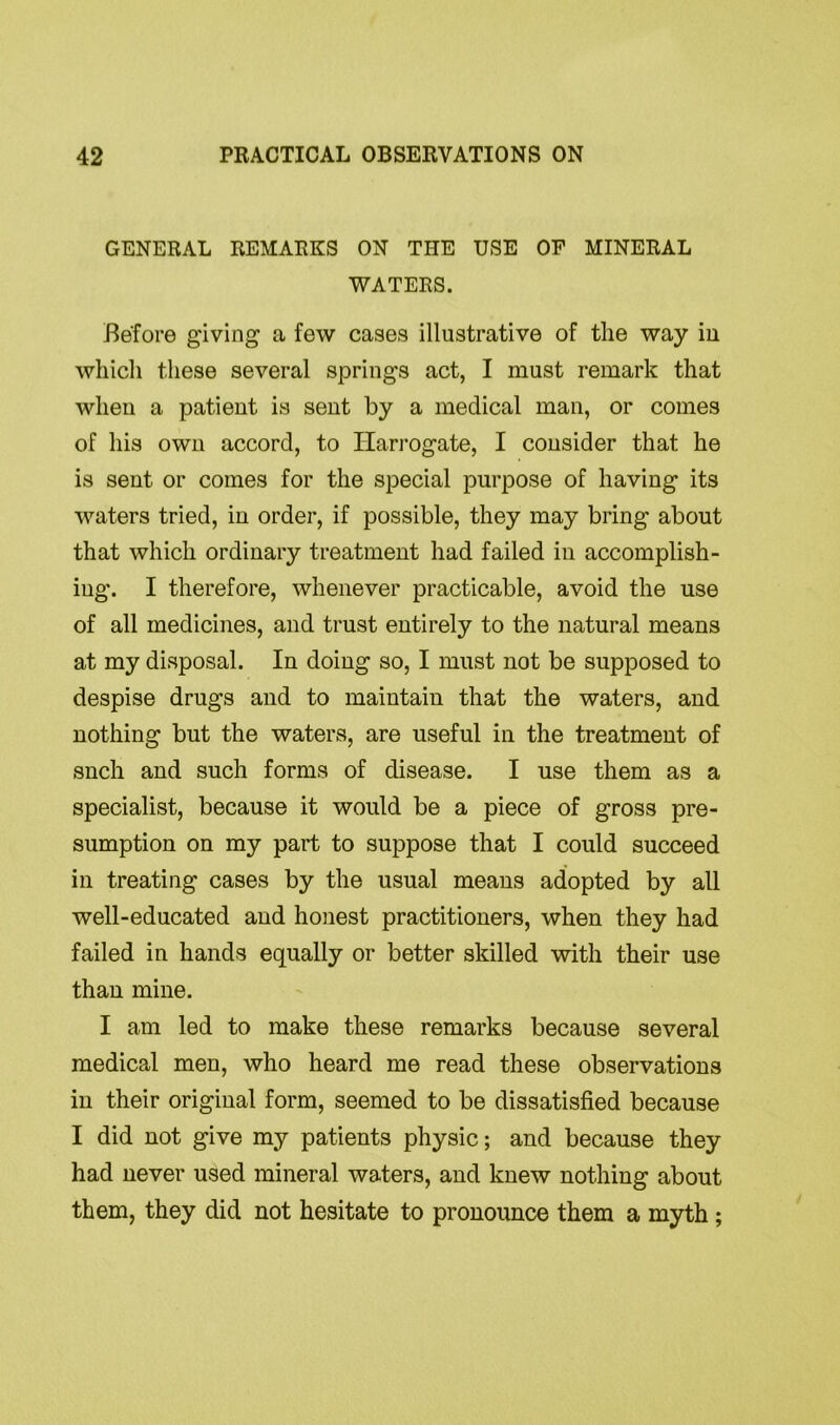 GENERAL REMARKS ON THE USE OF MINERAL WATERS. Before giving a few cases illustrative of the way in which these several springs act, I must remark that when a patient is sent by a medical man, or comes of his own accord, to Harrogate, I consider that he is sent or comes for the special purpose of having its waters tried, in order, if possible, they may bring about that which ordinary treatment had failed in accomplish- ing. I therefore, whenever practicable, avoid the use of all medicines, and trust entirely to the natural means at my disposal. In doing so, I must not be supposed to despise drugs and to maintain that the waters, and nothing but the waters, are useful in the treatment of such and such forms of disease. I use them as a specialist, because it would be a piece of gross pre- sumption on my part to suppose that I could succeed in treating cases by the usual means adopted by all well-educated and honest practitioners, when they had failed in hands equally or better skilled with their use than mine. I am led to make these remarks because several medical men, who heard me read these observations in their original form, seemed to be dissatisfied because I did not give my patients physic; and because they had never used mineral waters, and knew nothing about them, they did not hesitate to pronounce them a myth;