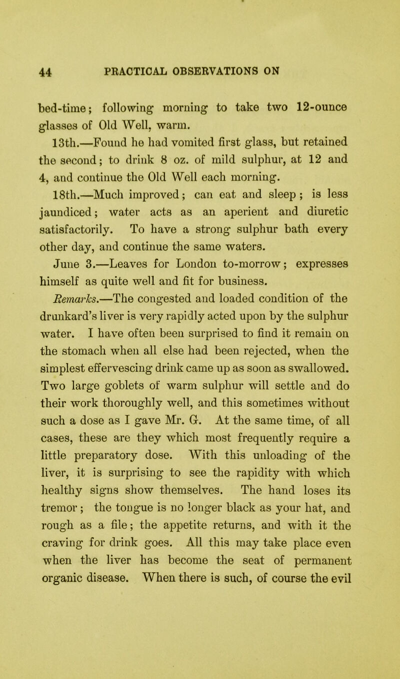bed-time; following morning to take two 12-ounce glasses of Old Well, warm. 13th.—Found he had vomited first glass, but retained the second; to drink 8 oz. of mild sulphur, at 12 and 4, and continue the Old Well each morning. 18th.—Much improved; can eat and sleep; is less jaundiced; water acts as an aperient and diuretic satisfactorily. To have a strong sulphur bath every other day, and continue the same waters. June 3.—Leaves for London to-morrow; expresses himself as quite well and fit for business. Remarks.—The congested and loaded condition of the drunkard’s liver is very rapidly acted upon by the sulphur water. I have often been surprised to find it remain on the stomach when all else had been rejected, when the simplest effervescing drink came up as soon as swallowed. Two large goblets of warm sulphur will settle and do their work thoroughly well, and this sometimes without such a dose as I gave Mr. G. At the same time, of all cases, these are they which most frequently require a little preparatory dose. With this unloading of the liver, it is surprising to see the rapidity with which healthy signs show themselves. The hand loses its tremor; the tongue is no longer black as your hat, and rough as a file; the appetite returns, and with it the craving for drink goes. All this may take place even when the liver has become the seat of permanent organic disease. When there is such, of course the evil