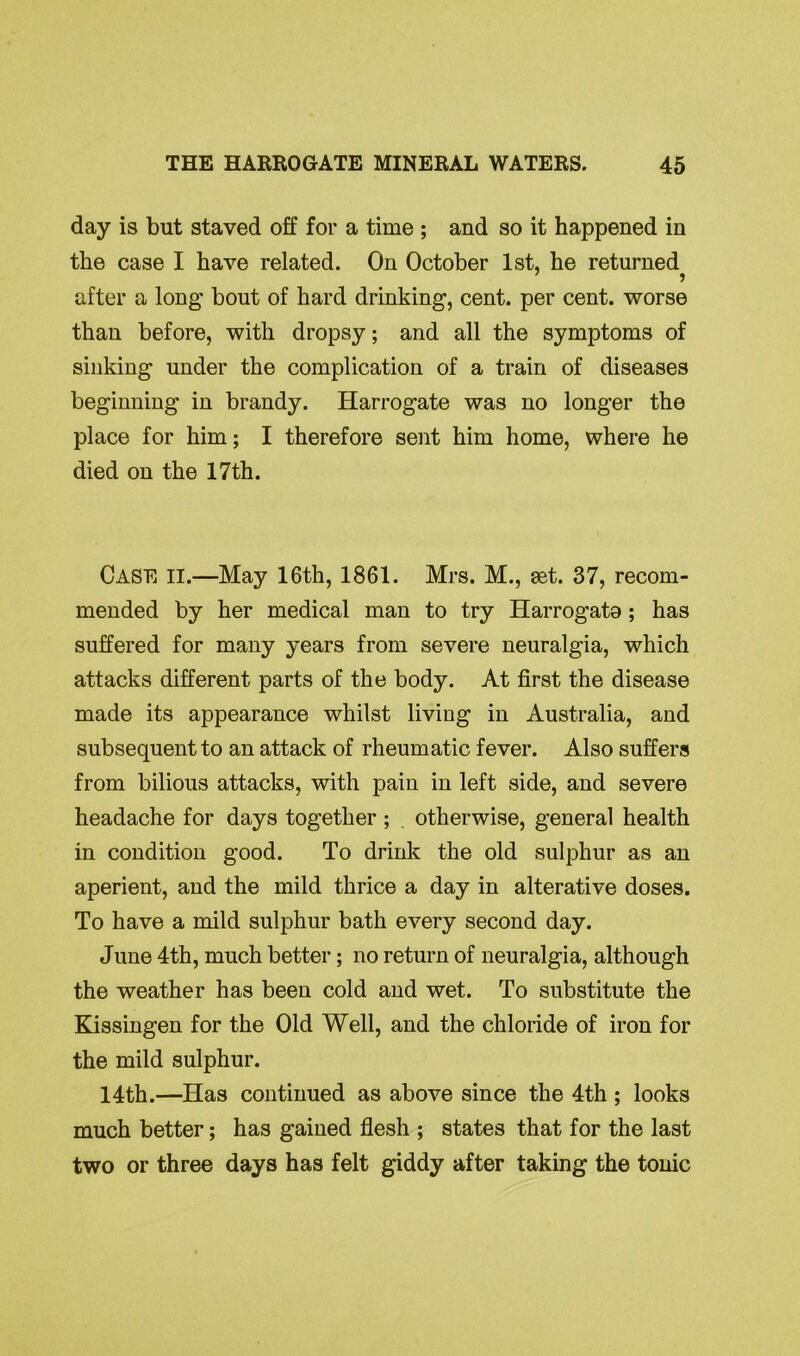 day is but staved off for a time ; and so it happened in the case I have related. On October 1st, he returned after a long bout of hard drinking, cent, per cent, worse than before, with dropsy; and all the symptoms of sinking under the complication of a train of diseases beginning in brandy. Harrogate was no longer the place for him; I therefore sent him home, where he died on the 17th. CASE II.—May 16th, 1861. Mrs. M., set. 37, recom- mended by her medical man to try Harrogata; has suffered for many years from severe neuralgia, which attacks different parts of the body. At first the disease made its appearance whilst living in Australia, and subsequent to an attack of rheumatic fever. Also suffers from bilious attacks, with pain in left side, and severe headache for days together ; . otherwise, general health in condition good. To drink the old sulphur as an aperient, and the mild thrice a day in alterative doses. To have a mild sulphur bath every second day. June 4th, much better; no return of neuralgia, although the weather has been cold and wet. To substitute the Kissingen for the Old Well, and the chloride of iron for the mild sulphur. 14th.—Has continued as above since the 4th ; looks much better; has gained flesh ; states that for the last two or three days has felt giddy after taking the tonic