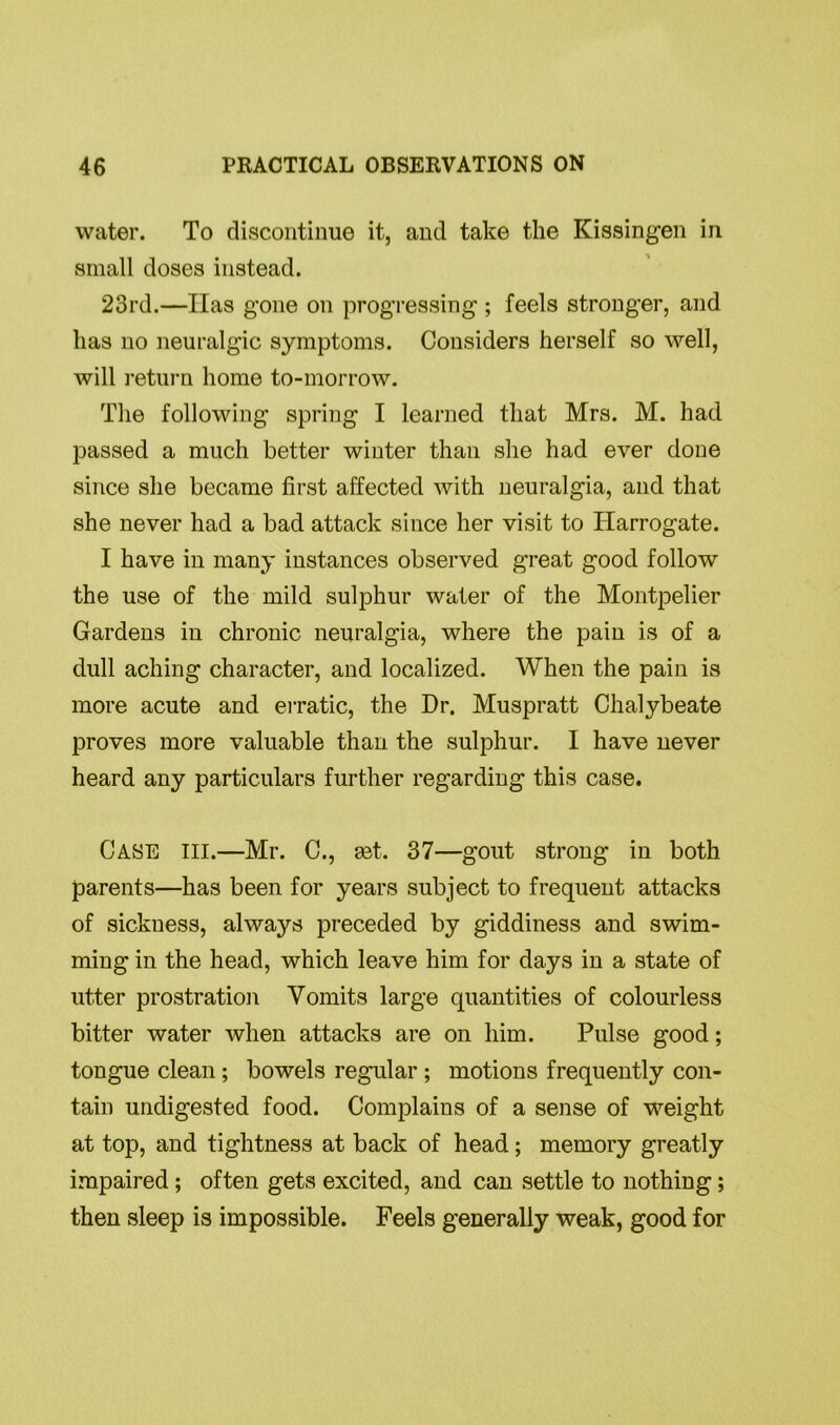 water. To discontinue it, and take the Kissingen in small doses instead. 23rd.—Has gone on progressing ; feels stronger, and has no neuralgic symptoms. Considers herself so well, will return home to-morrow. The following spring I learned that Mrs. M. had passed a much better winter than she had ever done since she became first affected with neuralgia, and that she never had a bad attack since her visit to Harrogate. I have in many instances observed great good follow the use of the mild sulphur water of the Montpelier Gardens in chronic neuralgia, where the pain is of a dull aching character, and localized. When the pain is more acute and erratic, the Dr. Muspratt Chalybeate proves more valuable than the sulphur. I have never heard any particulars further regarding this case. CASE III.—Mr. C., set. 37—gout strong in both parents—has been for years subject to frequent attacks of sickness, always preceded by giddiness and swim- ming in the head, which leave him for days in a state of utter prostration Vomits large quantities of colourless bitter water when attacks are on him. Pulse good; tongue clean; bowels regular ; motions frequently con- tain undigested food. Complains of a sense of weight at top, and tightness at back of head; memory greatly impaired ; often gets excited, and can settle to nothing ; then sleep is impossible. Feels generally weak, good for