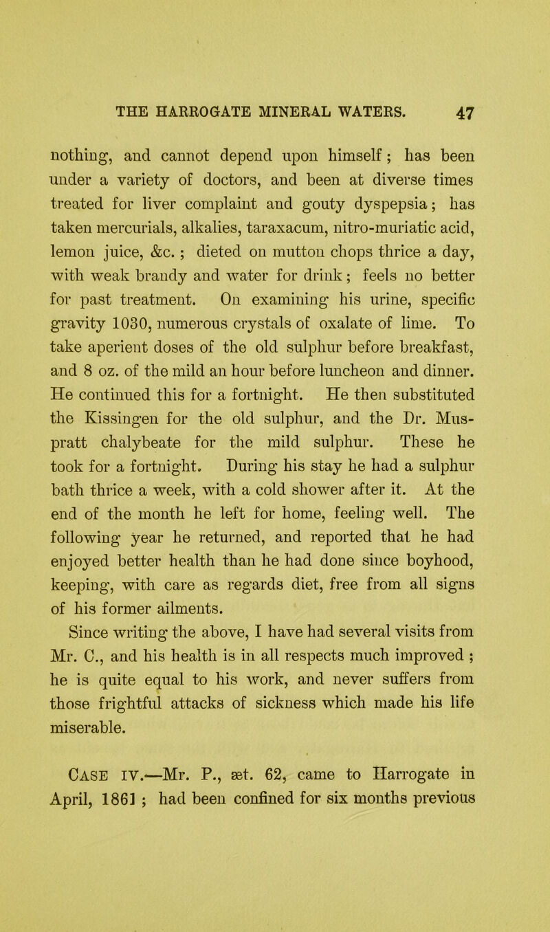 nothing, and cannot depend upon himself; has been under a variety of doctors, and been at diverse times treated for liver complaint and gouty dyspepsia; has taken mercurials, alkalies, taraxacum, nitro-muriatic acid, lemon juice, &c.; dieted on mutton chops thrice a day, with weak brandy and water for drink; feels no better for past treatment. On examining his urine, specific gravity 1030, numerous crystals of oxalate of lime. To take aperient doses of the old sulphur before breakfast, and 8 oz. of the mild an hour before luncheon and dinner. He continued this for a fortnight. He then substituted the Kissingen for the old sulphur, and the Dr. Mus- pratt chalybeate for the mild sulphur. These he took for a fortnight. During his stay he had a sulphur bath thrice a week, with a cold shower after it. At the end of the month he left for home, feeling well. The following year he returned, and reported that he had enjoyed better health than he had done since boyhood, keeping, with care as regards diet, free from all signs of his former ailments. Since writing the above, I have had several visits from Mr. C., and his health is in all respects much improved ; he is quite equal to his work, and never suffers from those frightful attacks of sickness which made his life miserable. CASE IV.—Mr. P., aet. 62, came to Harrogate in April, 1861 ; had been confined for six months previous