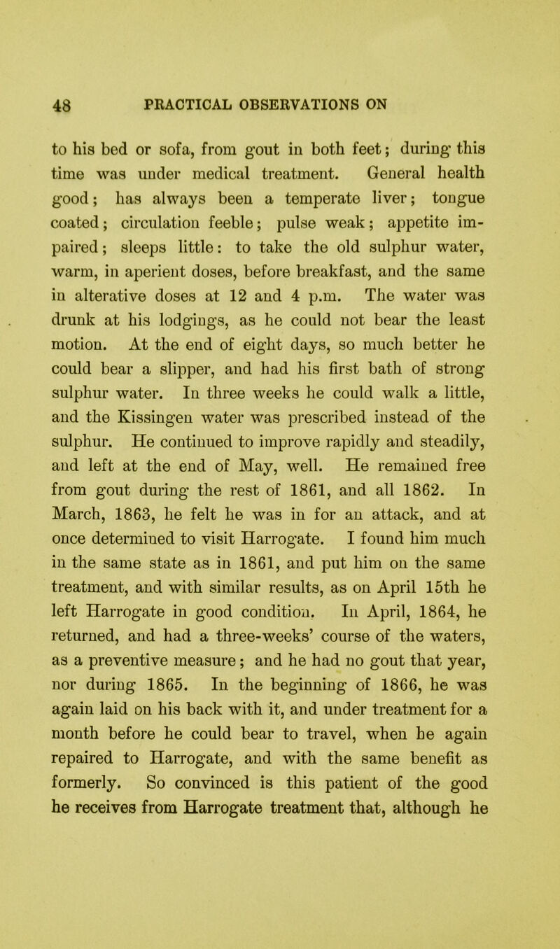 to his bed or sofa, from gout in both feet; during this time was under medical treatment. General health good; has always been a temperate liver; tongue coated ; circulation feeble; pulse weak ; appetite im- paired ; sleeps little: to take the old sulphur water, warm, in aperient doses, before breakfast, and the same in alterative doses at 12 and 4 p.m. The water was drunk at his lodgings, as he could not bear the least motion. At the end of eight days, so much better he could bear a slipper, and had his first bath of strong sulphur water. In three weeks he could walk a little, and the Kissingen water was prescribed instead of the sulphur. He continued to improve rapidly and steadily, and left at the end of May, well. He remained free from gout during the rest of 1861, and all 1862. In March, 1863, he felt he was in for an attack, and at once determined to visit Harrogate. I found him much in the same state as in 1861, and put him on the same treatment, and with similar results, as on April 15th he left Harrogate in good condition. In April, 1864, he returned, and had a three-weeks’ course of the waters, as a preventive measure; and he had no gout that year, nor during 1865. In the beginning of 1866, he was again laid on his back with it, and under treatment for a month before he could bear to travel, when he again repaired to Harrogate, and with the same benefit as formerly. So convinced is this patient of the good he receives from Harrogate treatment that, although he