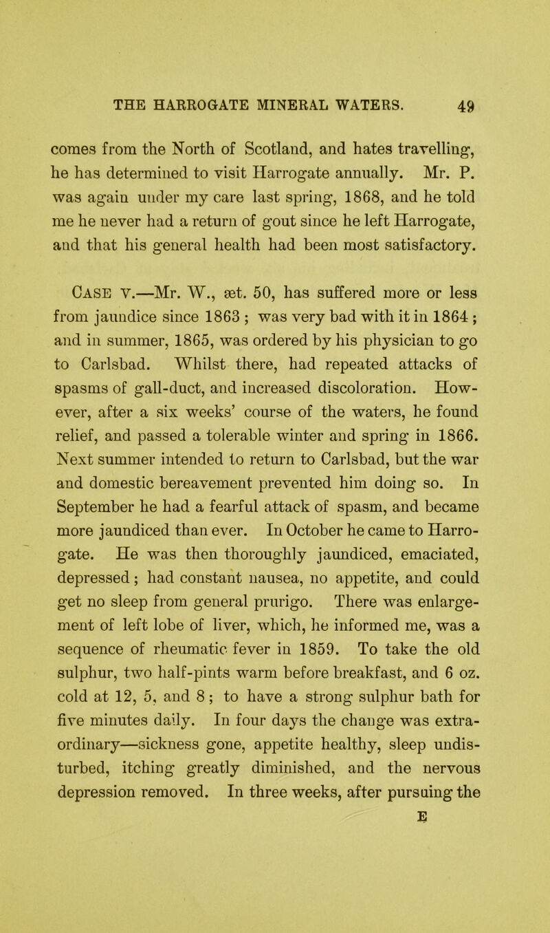 comes from the North of Scotland, and hates travelling, he has determined to visit Harrogate annually. Mr. P. was agaiu under my care last spring, 1868, and he told me he never had a return of gout since he left Harrogate, and that his general health had been most satisfactory. Case v.—Mr. W., set. 50, has suffered more or less from jaundice since 1863 ; was very bad with it in 1864 ; and in summer, 1865, was ordered by his physician to go to Carlsbad. Whilst there, had repeated attacks of spasms of gall-duct, and increased discoloration. How- ever, after a six weeks’ course of the waters, he found relief, and passed a tolerable winter and spring in 1866. Next summer intended to return to Carlsbad, but the war and domestic bereavement prevented him doing so. In September he had a fearful attack of spasm, and became more jaundiced than ever. In October he came to Harro- gate. He was then thoroughly jaundiced, emaciated, depressed; had constant nausea, no appetite, and could get no sleep from general prurigo. There was enlarge- ment of left lobe of liver, which, he informed me, was a sequence of rheumatic fever in 1859. To take the old sulphur, two half-pints warm before breakfast, and 6 oz. cold at 12, 5, and 8; to have a strong sulphur bath for five minutes daily. In four days the change was extra- ordinary—sickness gone, appetite healthy, sleep undis- turbed, itching greatly diminished, and the nervous depression removed. In three weeks, after pursuing the E