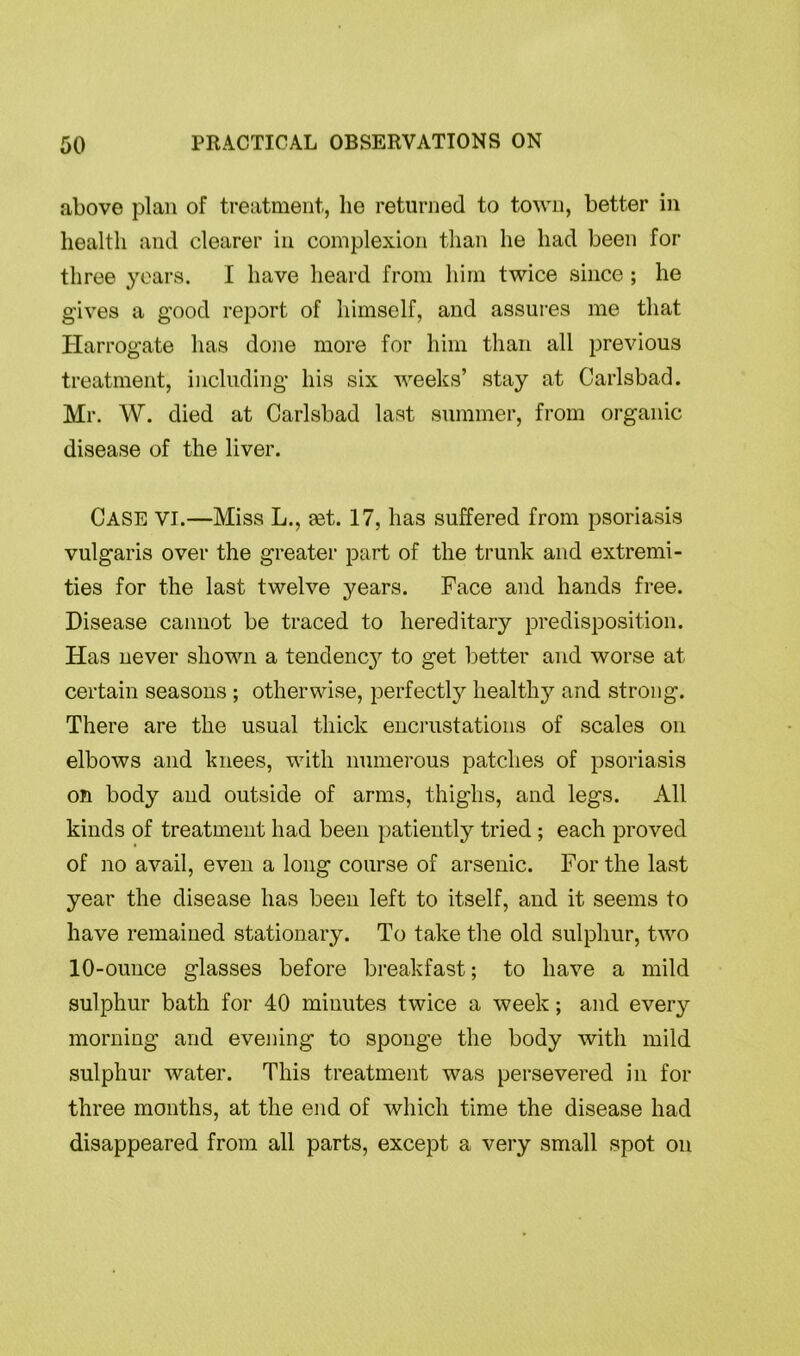 above plan of treatment, lie returned to town, better in health and clearer in complexion than he had been for three years. I have heard from him twice since ; he gives a good report of himself, and assures me that Harrogate has done more for him than all previous treatment, including his six weeks’ stay at Carlsbad. Mr. W. died at Carlsbad last summer, from organic disease of the liver. Case vi.—Miss L., eet. 17, has suffered from psoriasis vulgaris over the greater part of the trunk and extremi- ties for the last twelve years. Face and hands free. Disease cannot be traced to hereditary predisposition. Has never shown a tendency to get better and worse at certain seasons ; otherwise, perfectly healthy and strong. There are the usual thick encrustations of scales on elbows and knees, with numerous patches of psoriasis on body and outside of arms, thighs, and legs. All kinds of treatment had been patiently tried ; each proved of no avail, even a long course of arsenic. For the last year the disease has been left to itself, and it seems to have remained stationary. To take the old sulphur, two 10-ounce glasses before breakfast; to have a mild sulphur bath for 40 minutes twice a week; and every morning and evening to sponge the body with mild sulphur water. This treatment was persevered in for three months, at the end of which time the disease had disappeared from all parts, except a very small spot on