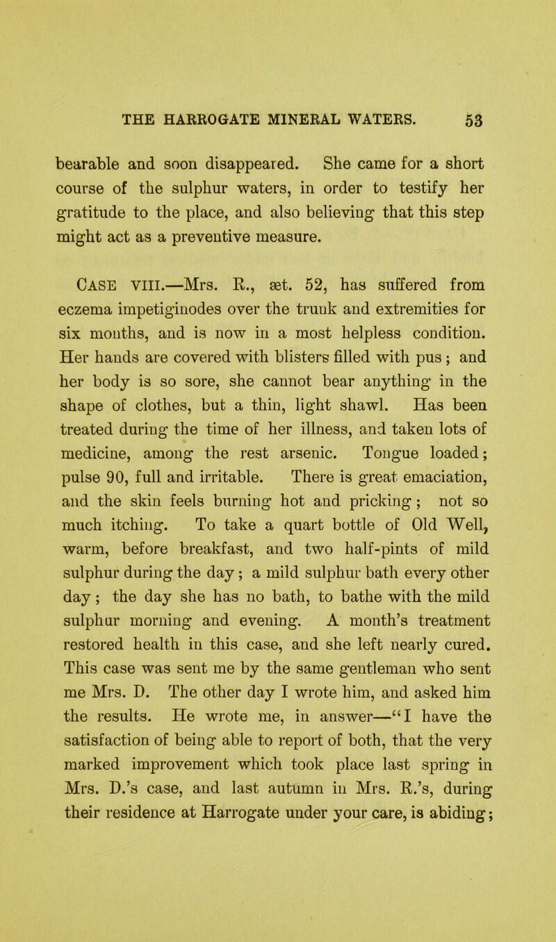 bearable and soon disappeared. She came for a short course of the sulphur waters, in order to testify her gratitude to the place, and also believing that this step might act as a preventive measure. Case VIII.—Mrs. R., set. 52, has suffered from eczema impetiginodes over the trunk and extremities for six mouths, and is now in a most helpless coudition. Her hands are covered with blisters filled with pus ; and her body is so sore, she cannot bear anything in the shape of clothes, but a thin, light shawl. Has been treated during the time of her illness, and taken lots of medicine, among the rest arsenic. Tongue loaded; pulse 90, full and irritable. There is great emaciation, and the skin feels burning hot and pricking; not so much itching. To take a quart bottle of Old Well, warm, before breakfast, and two half-pints of mild sulphur during the day ; a mild sulphur bath every other day; the day she has no bath, to bathe with the mild sulphur morning and evening. A month’s treatment restored health in this case, and she left nearly cured. This case was sent me by the same gentleman who sent me Mrs. D. The other day I wrote him, and asked him the results. He wrote me, in answer—“I have the satisfaction of being able to report of both, that the very marked improvement which took place last spring in Mrs. D.’s case, and last autumn in Mrs. R.’s, during their residence at Harrogate under your care, is abiding;