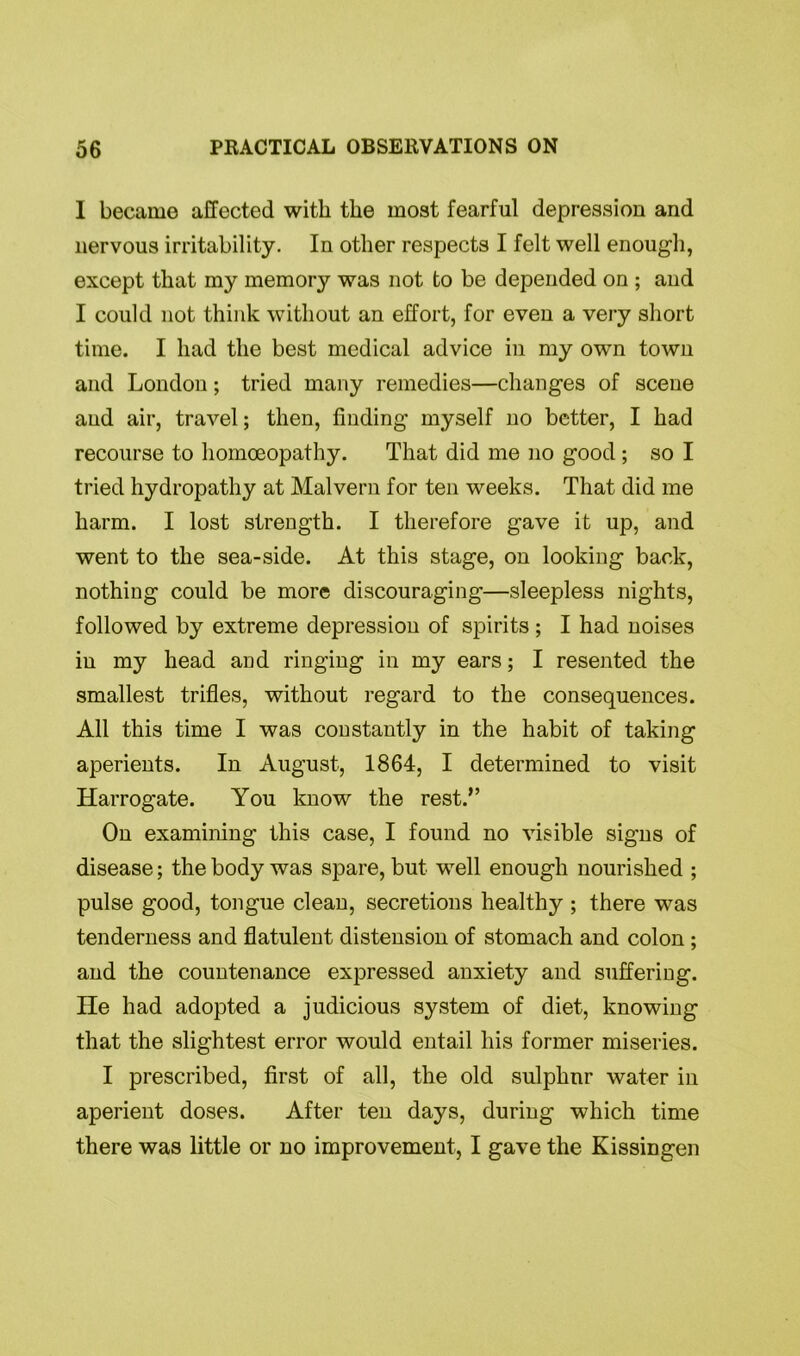 I became affected with the most fearful depression and nervous irritability. In other respects I felt well enough, except that my memory was not to be depended on ; and I could not think without an effort, for even a very short time. I had the best medical advice in my own town and London; tried many remedies—changes of scene and air, travel; then, finding myself no better, I had recourse to homoeopathy. That did me no good ; so I tried hydropathy at Malvern for ten weeks. That did me harm. I lost strength. I therefore gave it up, and went to the sea-side. At this stage, on looking back, nothing could be more discouraging—sleepless nights, followed by extreme depression of spirits ; I had noises in my head and ringing in my ears; I resented the smallest trifles, without regard to the consequences. All this time I was constantly in the habit of taking aperients. In August, 1864, I determined to visit Harrogate. You know the rest.” On examining this case, I found no visible signs of disease; the body was spare, but well enough nourished ; pulse good, tongue clean, secretions healthy ; there was tenderness and flatulent distension of stomach and colon ; and the countenance expressed anxiety and suffering. He had adopted a judicious system of diet, knowing that the slightest error would entail his former miseries. I prescribed, first of all, the old sulphnr water in aperient doses. After ten days, during which time there was little or no improvement, I gave the Kissingen