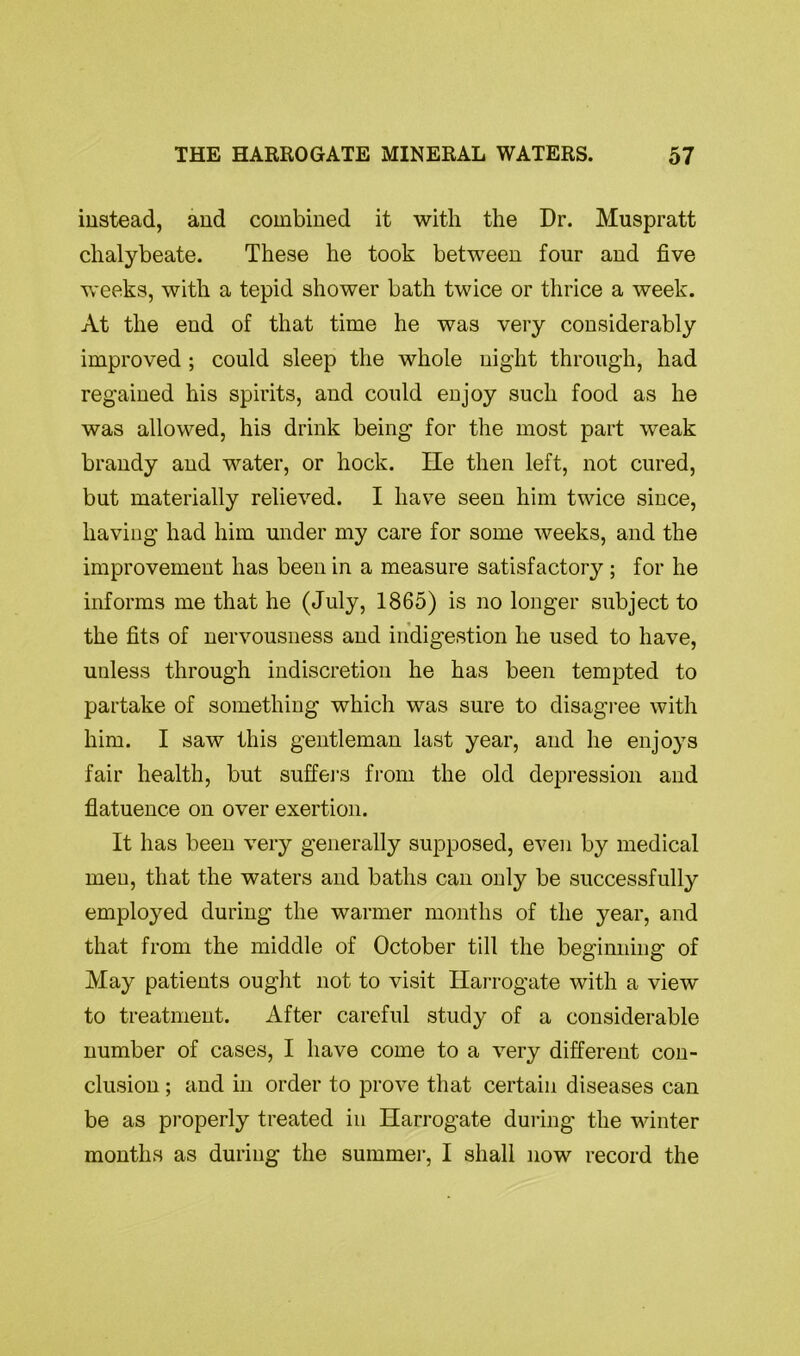 instead, and combined it with the Dr. Muspratt chalybeate. These he took between four and five weeks, with a tepid shower bath twice or thrice a week. At the end of that time he was very considerably improved ; could sleep the whole night through, had regained his spirits, and could enjoy such food as he was allowed, his drink being for the most part weak brandy and water, or hock. He then left, not cured, but materially relieved. I have seen him twice since, having had him under my care for some weeks, and the improvement has been in a measure satisfactory; for he informs me that he (July, 1865) is no longer subject to the fits of nervousness and indigestion he used to have, unless through indiscretion he has been tempted to partake of something which was sure to disagree with him. I saw this gentleman last year, and he enjoys fair health, but suffers from the old depression and flatuence on over exertion. It has been very generally supposed, even by medical men, that the waters and baths can only be successfully employed during the warmer months of the year, and that from the middle of October till the beginning of May patients ought not to visit Harrogate with a view to treatment. After careful study of a considerable number of cases, I have come to a very different con- clusion ; and in order to prove that certain diseases can be as properly treated in Harrogate during the winter months as during the summer, I shall now record the