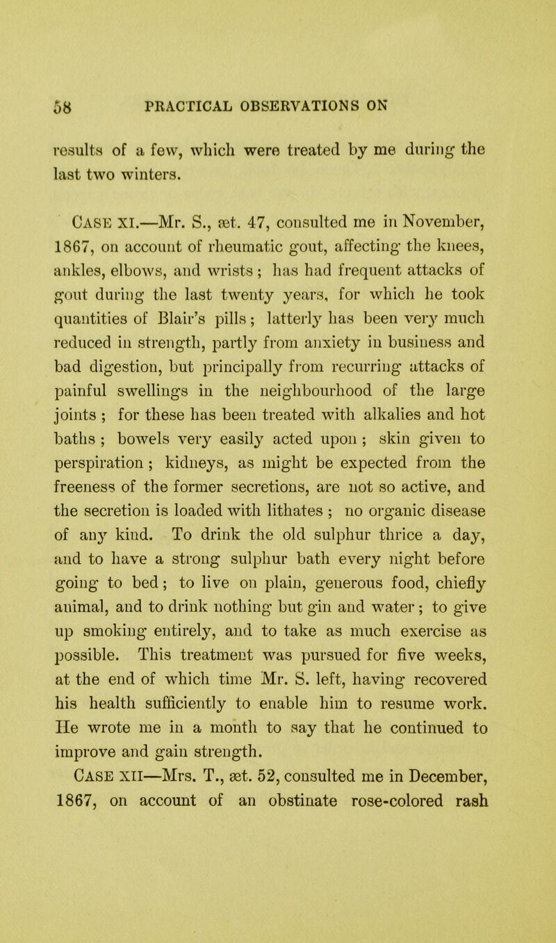 results of a few, which were treated by me during the last two winters. Case XI.—Mr. S., net. 47, consulted me in November, 1867, on account of rheumatic gout, affecting the knees, ankles, elbows, and wrists; has had frequent attacks of gout during the last twenty years, for which he took quantities of Blair’s pills; latterly has been very much reduced in strength, partly from anxiety in business and bad digestion, but principally from recurring attacks of painful swellings in the neighbourhood of the large joints ; for these has been treated with alkalies and hot baths ; bowels very easily acted upon ; skin given to perspiration; kidneys, as might be expected from the freeness of the former secretions, are not so active, and the secretion is loaded with lithates ; no organic disease of an}1- kind. To drink the old sulphur thrice a day, and to have a strong sulphur bath every night before going to bed; to live on plain, generous food, chiefly animal, and to drink nothing but gin and water ; to give up smoking entirely, and to take as much exercise as possible. This treatment was pursued for five weeks, at the end of which time Mr. S. left, having recovered his health sufficiently to enable him to resume work. He wrote me in a month to say that he continued to improve and gain strength. Case xii—Mrs. T., set. 52, consulted me in December, 1867, on account of an obstinate rose-colored rash