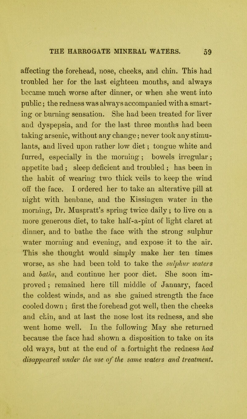 affecting the forehead, nose, cheeks, and chin. This had troubled her for the last eighteen months, and always became much worse after dinner, or when she went into public; the redness was always accompanied with a smart- ing or burning sensation. She had been treated for liver and dyspepsia, and for the last three months had been taking arsenic, without any change; never took any stimu- lants, and lived upon rather low diet; tongue white and furred, especially in the morning ; bowels irregular; appetite bad ; sleep deficient and troubled ; has been in the habit of wearing two thick veils to keep the wind off the face. I ordered her to take an alterative pill at night with henbane, and the Kissingen water in the morning, Dr. Muspratt’s spring twice daily; to live on a more generous diet, to take half-a-pint of light claret at dinner, and to bathe the face with the strong sulphur water morning and evening, and expose it to the air. This she thought would simply make her ten times worse, as she had been told to take the sulphur ivaters and baths, and continue her poor diet. She soon im- proved ; remained here till middle of January, faced the coldest winds, and as she gained strength the face cooled down ; first the forehead got well, then the cheeks and chin, and at last the nose lost its redness, and she went home well. In the following May she returned because the face had shown a disposition to take on its old ways, but at the end of a fortnight the redness had disappeared under the use of the same ivaters and treatment.