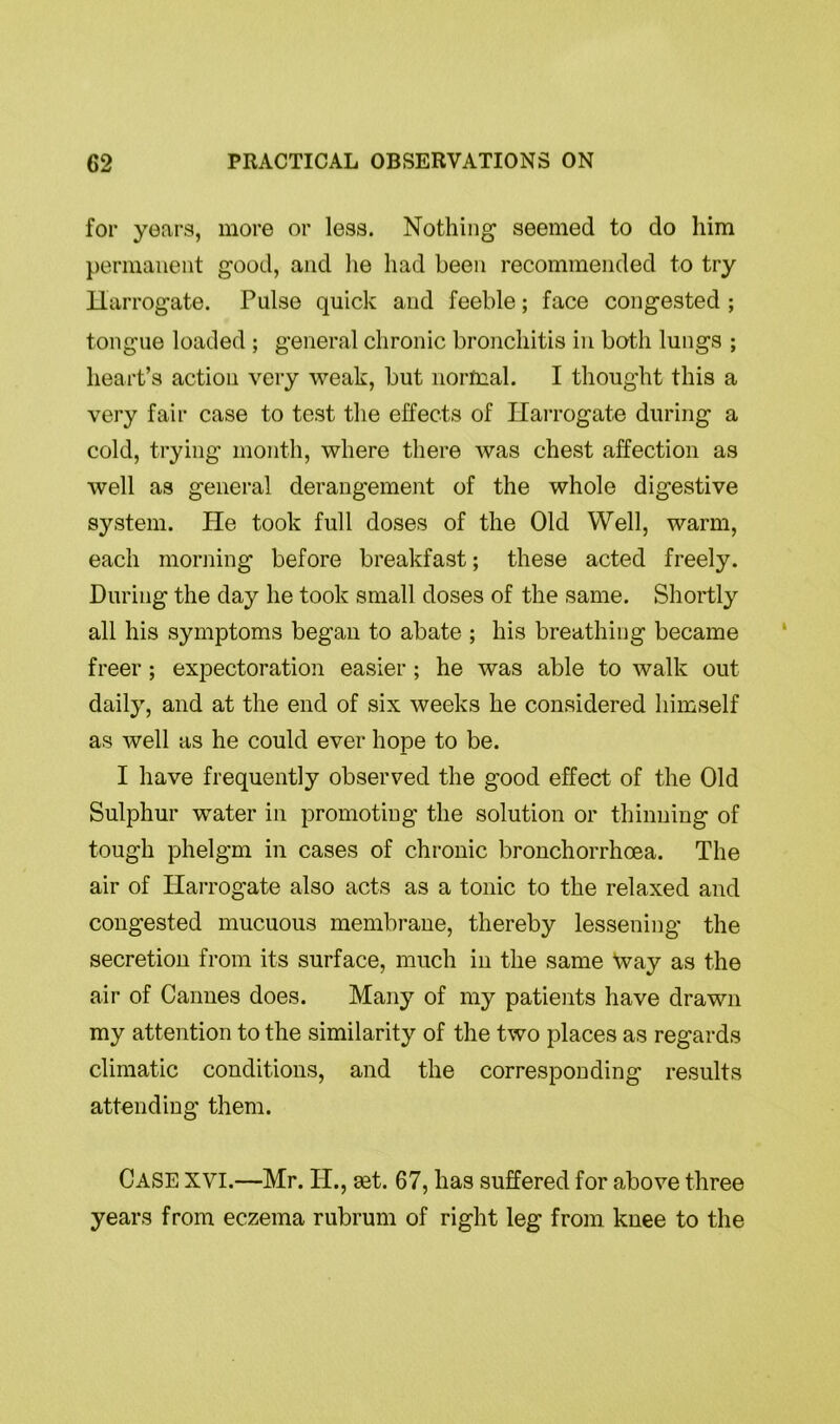 for years, more or less. Nothing seemed to do him permanent good, and lie had been recommended to try Harrogate. Pulse quick and feeble; face congested ; tongue loaded ; general chronic bronchitis in both lungs ; heart’s action very weak, but normal. I thought this a very fair case to test the effects of Harrogate during a cold, trying month, where there was chest affection as well as general derangement of the whole digestive system. He took full doses of the Old Well, warm, each morning before breakfast; these acted freely. During the day he took small doses of the same. Shortly all his symptoms began to abate ; his breathing became freer ; expectoration easier; he was able to walk out daily, and at the end of six weeks he considered himself as well as he could ever hope to be. I have frequently observed the good effect of the Old Sulphur water in promoting the solution or thinning of tough phelgm in cases of chronic bronchorrhoea. The air of Harrogate also acts as a tonic to the relaxed and congested mucuous membrane, thereby lessening the secretion from its surface, much in the same way as the air of Cannes does. Many of my patients have drawn my attention to the similarity of the two places as regards climatic conditions, and the corresponding results attending them. Case XVI.—Mr. IT., set. 67, has suffered for above three years from eczema rubrum of right leg from knee to the