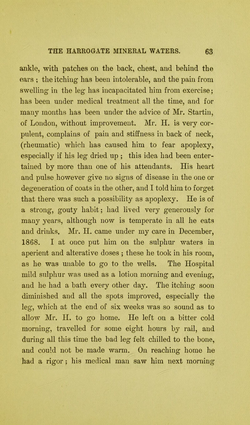 ankle, with patches on the back, chest, and behind the ears ; the itching has been intolerable, and the pain from swelling in the leg has incapacitated him from exercise; has been under medical treatment all the time, and for many months has been under the advice of Mr. Startin, of London, without improvement. Mr. H. is very cor- pulent, complains of pain and stiffness in back of neck, (rheumatic) which has caused him to fear apoplexy, especially if his leg dried up ; this idea had been enter- tained by more than one of his attendants. His heart and pulse however give no signs of disease in the one or degeneration of coats in the other, and I told him to forget that there was such a possibility as apoplexy. lie is of a strong, gouty habit; had lived very generously for many years, although now is temperate in all he eats and drinks. Mr. H. came under my care in December, 1868. I at once put him on the sulphur waters in aperient and alterative doses ; these he took in his room, as he was unable to go to the wells. The Hospital mild sulphur was used as a lotion morning and evening, and he had a bath every other da}’-. The itching soon diminished and all the spots improved, especially the leg, which at the end of six weeks was so sound as to allow Mr. II. to go home. He left on a bitter cold morning, travelled for some eight hours by rail, and during all this time the bad leg felt chilled to the bone, and could not be made warm. On reaching home he had a rigor; his medical man saw him next morning