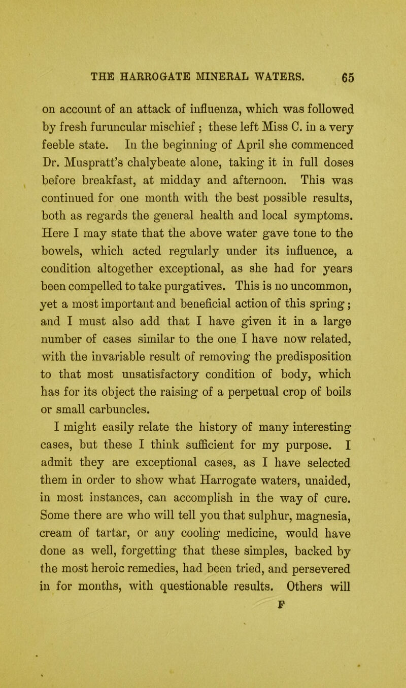on account of an attack of influenza, which was followed by fresh furuncular mischief ; these left Miss C. in a very feeble state. In the beginning of April she commenced Dr. Muspratt’s chalybeate alone, taking it in full doses before breakfast, at midday and afternoon. This was continued for one month with the best possible results, both as regards the general health and local sj’-mptoms. Here I may state that the above water gave tone to the bowels, which acted regularly under its influence, a condition altogether exceptional, as she had for years been compelled to take purgatives. This is no uncommon, yet a most important and beneficial action of this spring; and I must also add that I have given it in a large number of cases similar to the one I have now related, with the invariable result of removing the predisposition to that most unsatisfactory condition of body, which has for its object the raising of a perpetual crop of boils or small carbuncles. I might easily relate the history of many interesting cases, but these I think sufficient for my purpose. I admit they are exceptional cases, as I have selected them in order to show what Harrogate waters, unaided, in most instances, can accomplish in the way of cure. Some there are who will tell you that sulphur, magnesia, cream of tartar, or any cooling medicine, would have done as well, forgetting that these simples, backed by the most heroic remedies, had been tried, and persevered in for months, with questionable results. Others will P