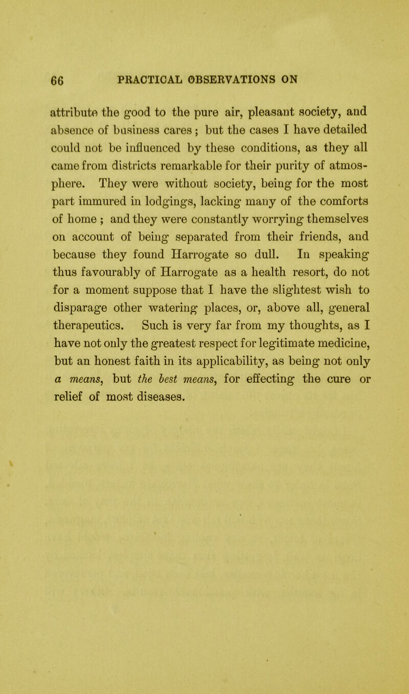attribute the good to the pure air, pleasant society, and absence of business cares ; but the cases I have detailed could not be influenced by these conditions, as they all came from districts remarkable for their purity of atmos- phere. They were without society, being for the most part immured in lodgings, lacking many of the comforts of home ; and they were constantly worrying themselves on account of being separated from their friends, and because they found Harrogate so dull. In speaking thus favourably of Harrogate as a health resort, do not for a moment suppose that I have the slightest wish to disparage other watering places, or, above all, general therapeutics. Such is very far from my thoughts, as I have not only the greatest respect for legitimate medicine, but an honest faith in its applicability, as being not only a means, but the best means, for effecting the cure or relief of most diseases.