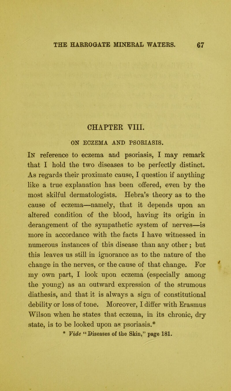 CHAPTER VIII. ON ECZEMA AND PSORIASIS. In reference to eczema and psoriasis, I may remark that I hold the two diseases to be perfectly distinct. As regards their proximate cause, I question if anything like a true explanation has been offered, even by the most skilful dermatologists. Hebra’s theory as to the cause of eczema—namely, that it depends upon an altered condition of the blood, having its origin in derangement of the sympathetic system of nerves—is more in accordance with the facts I have witnessed in numerous instances of this disease than any other ; but this leaves us still in ignorance as to the nature of the change in the nerves, or the cause of that change. For my own part, I look upon eczema (especially among the young) as an outward expression of the strumous diathesis, and that it is always a sign of constitutional debility or loss of tone. Moreover, I differ with Erasmus Wilson when he states that eczema, in its chronic, dry state, is to be looked upon as psoriasis.* * Vide “Diseases of tlie Skin,” page 181.