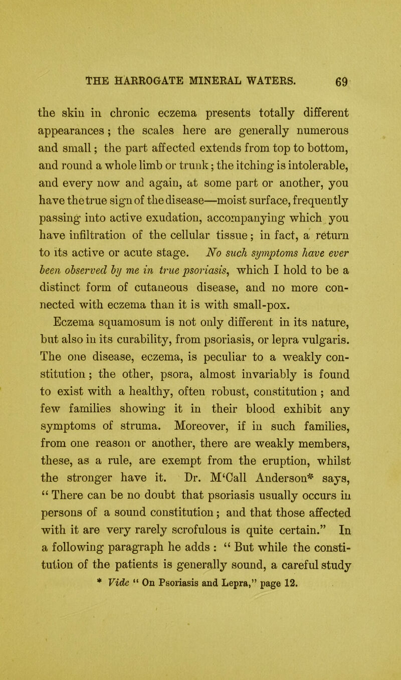 the skin in chronic eczema presents totally different appearances; the scales here are generally numerous and small; the part affected extends from top to bottom, and round a whole limb or trunk; the itching is intolerable, and every now and again, at some part or another, you have the true sign of the disease—moist surface, frequently passing into active exudation, accompanying which you have infiltration of the cellular tissue; in fact, a return to its active or acute stage. No such symptoms have ever been observed by me in true psoriasis, which I hold to be a distinct form of cutaneous disease, and no more con- nected with eczema than it is with small-pox. Eczema squamosum is not only different in its nature, but also in its curability, from psoriasis, or lepra vulgaris. The one disease, eczema, is peculiar to a weakly con- stitution ; the other, psora, almost invariably is found to exist with a healthy, often robust, constitution ; and few families showing it in their blood exhibit any symptoms of struma. Moreover, if in such families, from one reason or another, there are weakly members, these, as a rule, are exempt from the eruption, whilst the stronger have it. Dr. M‘Call Anderson* says, “ There can be no doubt that psoriasis usually occurs in persons of a sound constitution; and that those affected with it are very rarely scrofulous is quite certain.” In a following paragraph he adds : “ But while the consti- tution of the patients is generally sound, a careful study * Vide “ On Psoriasis and Lepra,” page 12.