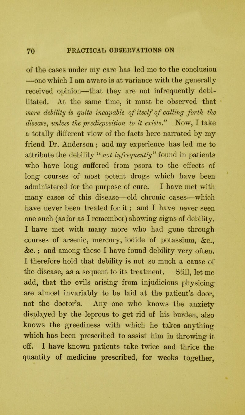 of the cases under my care has led me to the conclusion —one which I am aware is at variance with the generally received opinion—that they are not infrequently debi- litated. At the same time, it must be observed that • mere debility is quite incapable of itself of calling forth the disease, unless the predisposition to it exists.” Now, I take a totally different view of the facts here narrated by my friend Dr. Anderson ; and my experience has led me to attribute the debility “ not infrequently ” found in patients who have long suffered from psora to the effects of long courses of most potent drugs which have been administered for the purpose of cure. I have met with many cases of this disease—old chronic cases—which have never been treated for it; and I have never seen one such (asfar as I remember) showing signs of debility. I have met with many more who had gone through courses of arsenic, mercury, iodide of potassium, &c., &c.; and among these I have found debility very often. I therefore hold that debility is not so much a cause of the disease, as a sequent to its treatment. Still, let me add, that the evils arising from injudicious physicing are almost invariably to be laid at the patient’s door, not the doctor’s. Any one who knows the anxiety displayed by the leprous to get rid of his burden, also knows the greediness with which he takes anything which has been prescribed to assist him in throwing it off. I have known patients take twice and thrice the quantity of medicine prescribed, for weeks together,