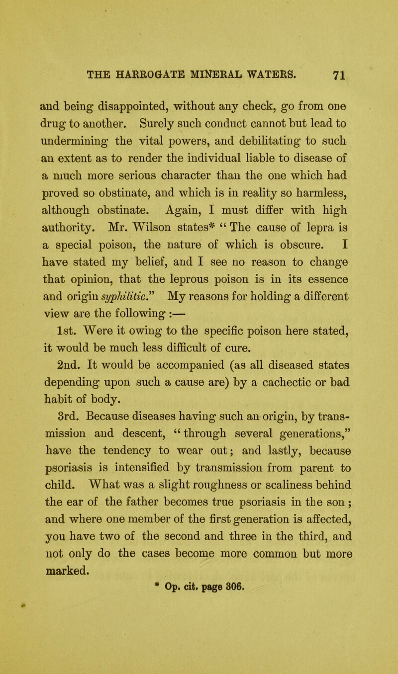 and being disappointed, without any check, go from one drug to another. Surely such conduct cannot but lead to undermining the vital powers, and debilitating to such an extent as to render the individual liable to disease of a much more serious character than the one which had proved so obstinate, and which is in reality so harmless, although obstinate. Again, I must differ with high authority. Mr. Wilson states* “ The cause of lepra is a special poison, the nature of which is obscure. I have stated my belief, and I see no reason to change that opinion, that the leprous poison is in its essence and origin syphilitic.” My reasons for holding a different view are the following :— 1st. Were it owing to the specific poison here stated, it would be much less difficult of cure. 2nd. It would be accompanied (as all diseased states depending upon such a cause are) by a cachectic or bad habit of body. 3rd. Because diseases having such an origin, by trans- mission and descent, “ through several generations,” have the tendency to wear out; and lastly, because psoriasis is intensified by transmission from parent to child. What was a slight roughness or scaliness behind the ear of the father becomes true psoriasis in the son ; and where one member of the first generation is affected, you have two of the second and three in the third, aud not only do the cases become more common but more marked. * Op. cit. page 306.