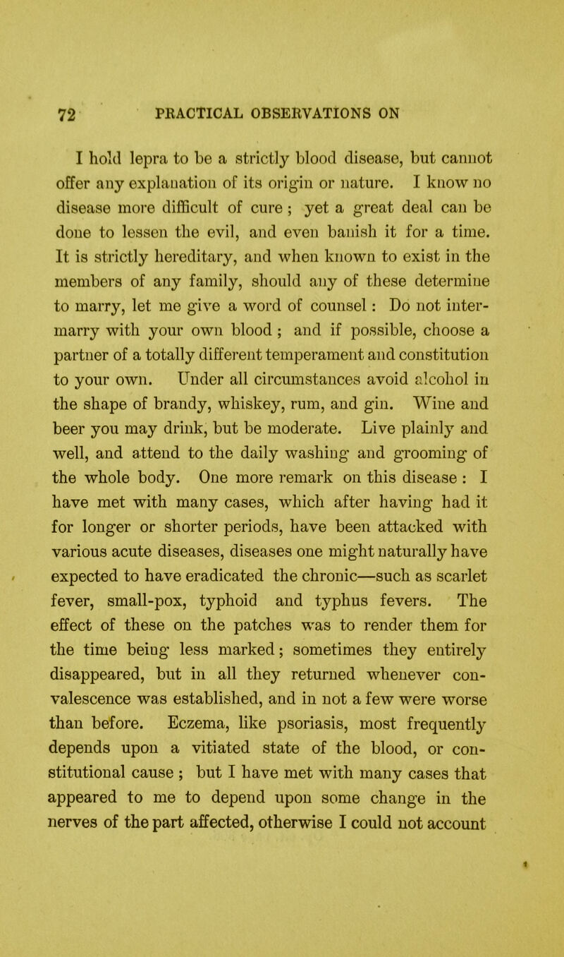 I hold lepra to be a strictly blood disease, but cannot offer any explanation of its origin or nature. I know no disease more difficult of cure; yet a great deal can be done to lessen the evil, and even banish it for a time. It is strictly hereditary, and when known to exist in the members of any family, should any of these determine to marry, let me give a word of counsel: Do not inter- marry with your own blood ; and if possible, choose a partner of a totally different temperament and constitution to your own. Under all circumstances avoid alcohol in the shape of brandy, whiskey, rum, and gin. Wine and beer you may drink, but be moderate. Live plainly and well, and attend to the daily washing and grooming of the whole body. One more remark on this disease : I have met with many cases, which after having had it for longer or shorter periods, have been attacked with various acute diseases, diseases one might naturally have expected to have eradicated the chronic—such as scarlet fever, small-pox, typhoid and typhus fevers. The effect of these on the patches was to render them for the time being less marked; sometimes they entirely disappeared, but in all they returned whenever con- valescence was established, and in not a few were worse than before. Eczema, like psoriasis, most frequently depends upon a vitiated state of the blood, or con- stitutional cause ; but I have met with many cases that appeared to me to depend upon some change in the nerves of the part affected, otherwise I could not account