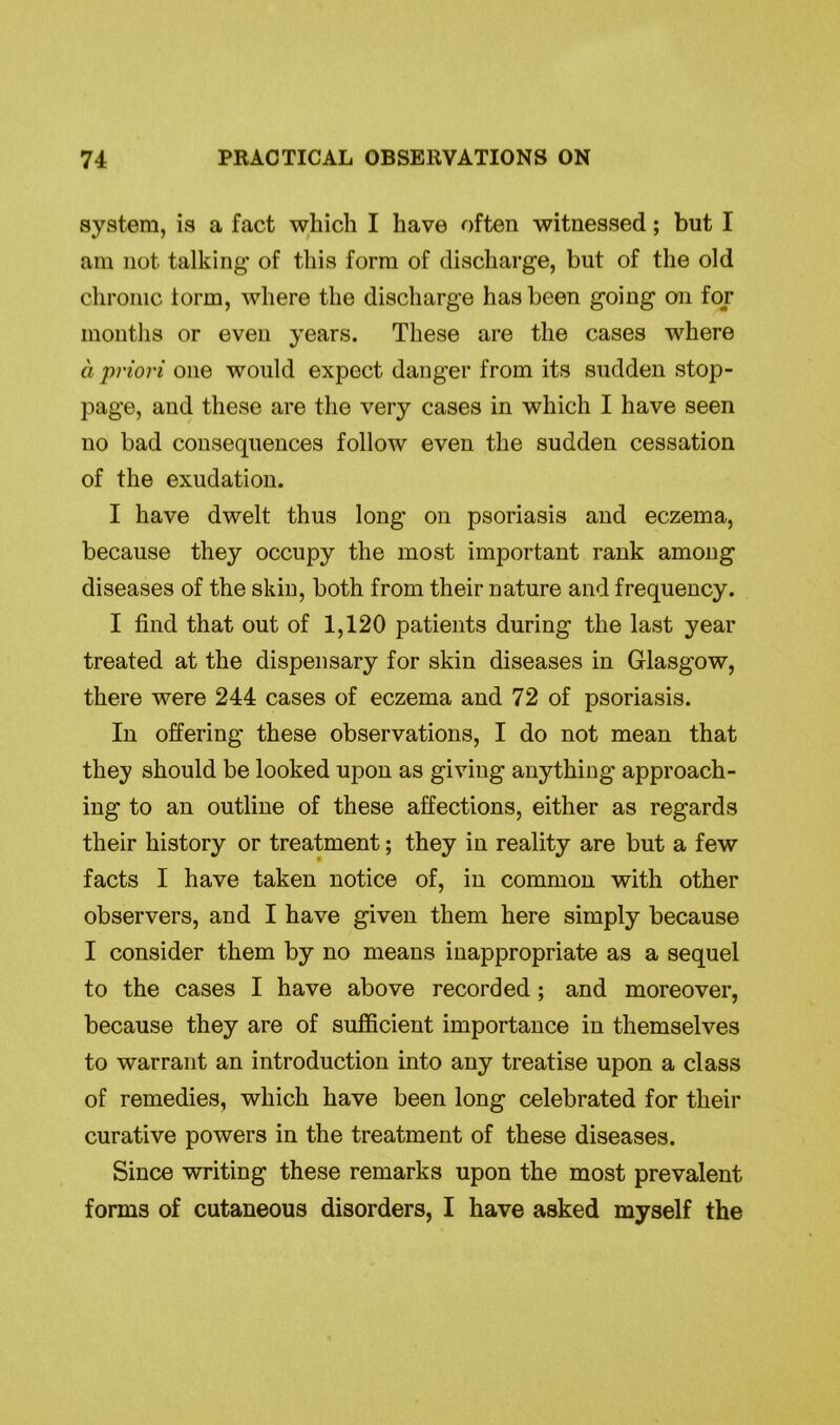 system, is a fact which I have often witnessed; but I am not talking of this form of discharge, but of the old chronic lorm, where the discharge has been going on for mouths or even years. These are the cases where a priori one would expect danger from its sudden stop- page, and these are the very cases in which I have seen no bad consequences follow even the sudden cessation of the exudation. I have dwelt thus long on psoriasis and eczema, because they occupy the most important rank among diseases of the skin, both from their nature and frequency. I find that out of 1,120 patients during the last year treated at the dispensary for skin diseases in Glasgow, there were 244 cases of eczema and 72 of psoriasis. In offering these observations, I do not mean that they should be looked upon as giving anything approach- ing to an outline of these affections, either as regards their history or treatment; they in reality are but a few facts I have taken notice of, in common with other observers, and I have given them here simply because I consider them by no means inappropriate as a sequel to the cases I have above recorded ; and moreover, because they are of sufficient importance in themselves to warrant an introduction into any treatise upon a class of remedies, which have been long celebrated for their curative powers in the treatment of these diseases. Since writing these remarks upon the most prevalent forms of cutaneous disorders, I have asked myself the
