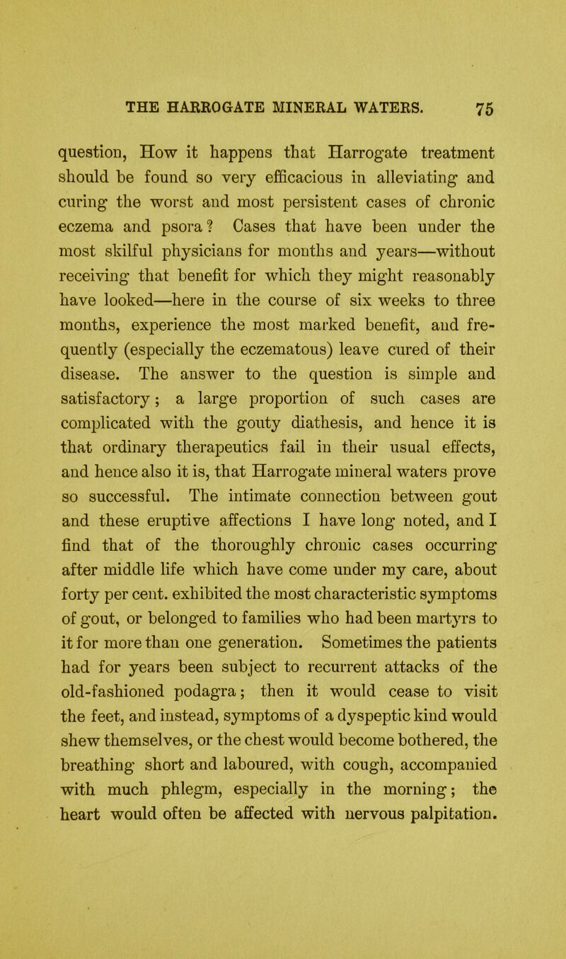 question, How it happens that Harrogate treatment should be found so very efficacious in alleviating and curing the worst and most persistent cases of chronic eczema and psora? Cases that have been under the most skilful physicians for months and years—without receiving that benefit for which they might reasonably have looked—here in the course of six weeks to three months, experience the most marked benefit, and fre- quently (especially the eczematous) leave cured of their disease. The answer to the question is simple and satisfactory; a large proportion of such cases are complicated with the gouty diathesis, and hence it is that ordinary therapeutics fail in their usual effects, and hence also it is, that Harrogate mineral waters prove so successful. The intimate connection between gout and these eruptive affections I have long noted, and I find that of the thoroughly chronic cases occurring after middle life which have come under my care, about forty per cent, exhibited the most characteristic symptoms of gout, or belonged to families who had been martyrs to it for more than one generation. Sometimes the patients had for years been subject to recurrent attacks of the old-fashioned podagra; then it would cease to visit the feet, and instead, symptoms of a dyspeptic kind would shew themselves, or the chest would become bothered, the breathing short and laboured, with cough, accompanied with much phlegm, especially in the morning; the heart would often be affected with nervous palpitation.