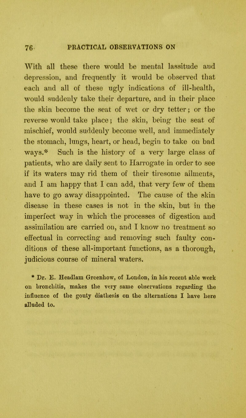 With all these there would be mental lassitude and depression, and frequently it would be observed that each and all of these ugly indications of ill-health, would suddenly take their departure, and in their place the skin become the seat of wet or dry tetter; or the reverse would take place; the skin, being the seat of mischief, would suddenly become well, and immediately the stomach, lungs, heart, or head, begin to take on bad ways.* Such is the history of a very large class of patients, who are daily sent to Harrogate in order to see if its waters may rid them of their tiresome ailments, and I am happy that I can add, that very few of them have to go away disappointed. The cause of the skin disease in these cases is not in the skin, but in the imperfect way in which the processes of digestion and assimilation are carried on, and I know no treatment so effectual in correcting and removing such faulty con- ditions of these all-important functions, as a thorough, judicious course of mineral waters. * Dr. E. Headlam Greenhow, of London, in Lis recent able work on bronchitis, makes the very same observations regarding the influence of the gouty diathesis on the alternations I have here alluded to.