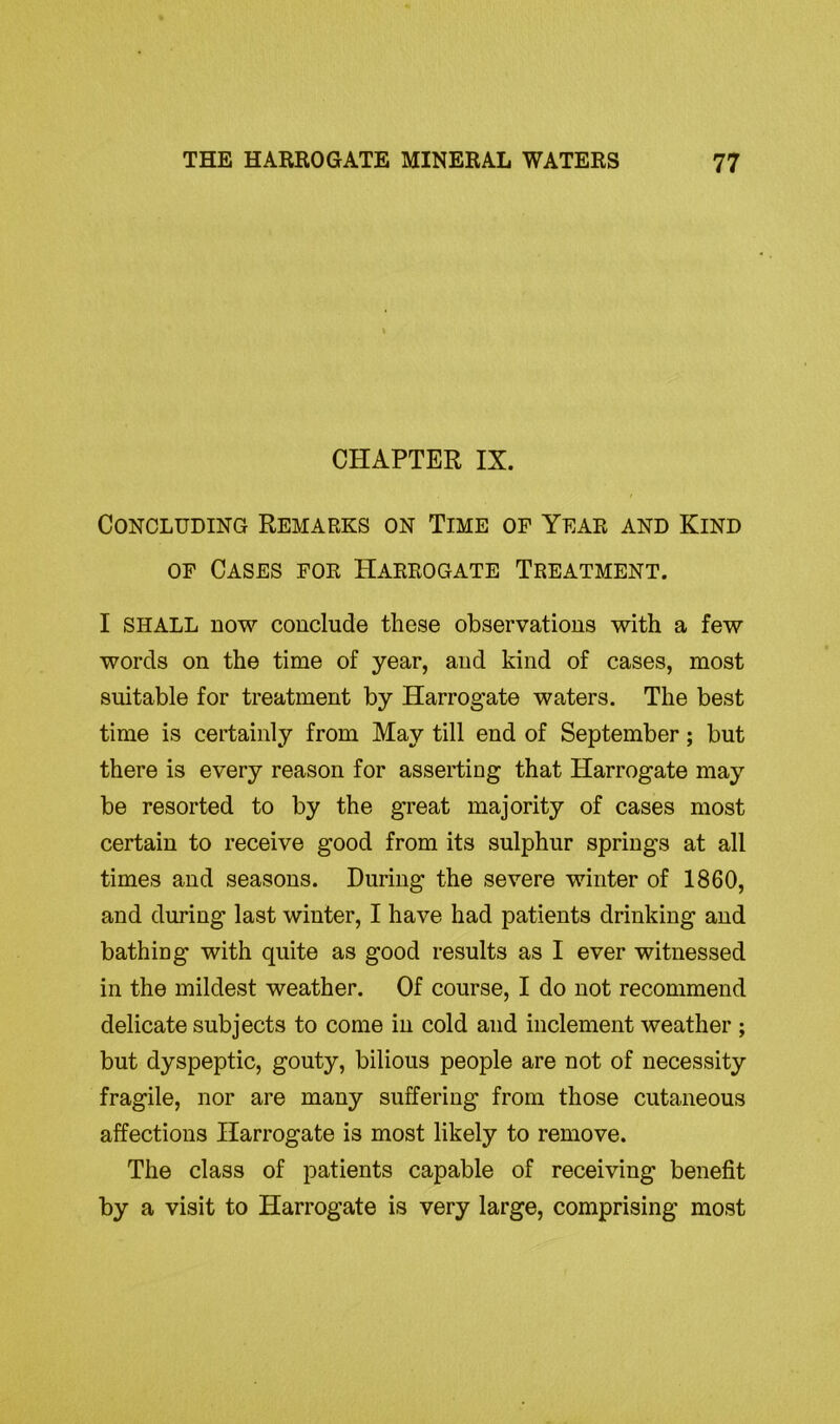 CHAPTER IX. Concluding Remarks on Time of Year and Kind of Cases for Harrogate Treatment. I SHALL now conclude these observations with a few words on the time of year, and kind of cases, most suitable for treatment by Harrogate waters. The best time is certainly from May till end of September; but there is every reason for asserting that Harrogate may be resorted to by the great majority of cases most certain to receive good from its sulphur springs at all times and seasons. During the severe winter of 1860, and during last winter, I have had patients drinking and bathing with quite as good results as I ever witnessed in the mildest weather. Of course, I do not recommend delicate subjects to come in cold and inclement weather ; but dyspeptic, gouty, bilious people are not of necessity fragile, nor are many suffering from those cutaneous affections Harrogate is most likely to remove. The class of patients capable of receiving benefit by a visit to Harrogate is very large, comprising most