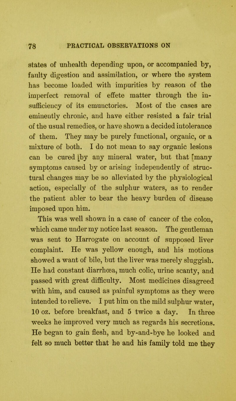 states of unliealth depending upon, or accompanied by, faulty digestion and assimilation, or where the system has become loaded with impurities by reason of the imperfect removal of effete matter through the in- sufficiency of its emunctories. Most of the cases are eminently chronic, and have either resisted a fair trial of the usual remedies, or have shown a decided intolerance of them. They may be purely functional, organic, or a mixture of both. I do not mean to say organic lesions can be cured [by any mineral water, but that fmany symptoms caused by or arising independently of struc- tural changes may be so alleviated by the physiological action, especially of the sulphur waters, as to render the patient abler to bear the heavy burden of disease imposed upon him. This was well shown in a case of cancer of the colon, which came under my notice last season. The gentleman was sent to Harrogate on account of supposed liver complaint. He was yellow enough, and his motions showed a want of bile, but the liver was merely sluggish. He had constant diarrhoea, much colic, urine scanty, and passed with great difficulty. Most medicines disagreed with him, and caused as painful symptoms as they were intended to relieve. I put him on the mild sulphur water, 10 oz. before breakfast, and 5 twice a day. In three weeks he improved very much as regards his secretions. He began to gain flesh, and by-and-bye he looked and felt so much better that he and his family told me they