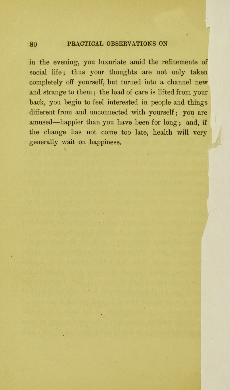 in the evening, you luxuriate amid the refinements of social life; thus your thoughts are not only taken completely off yourself, but turned into a channel new and strange to them ; the load of care is lifted from your back, you begin to feel interested in people and things different from and unconnected with yourself; you are amused—happier than you have been for long; and, if the change has not come too late, health will very generally wait on happiness.
