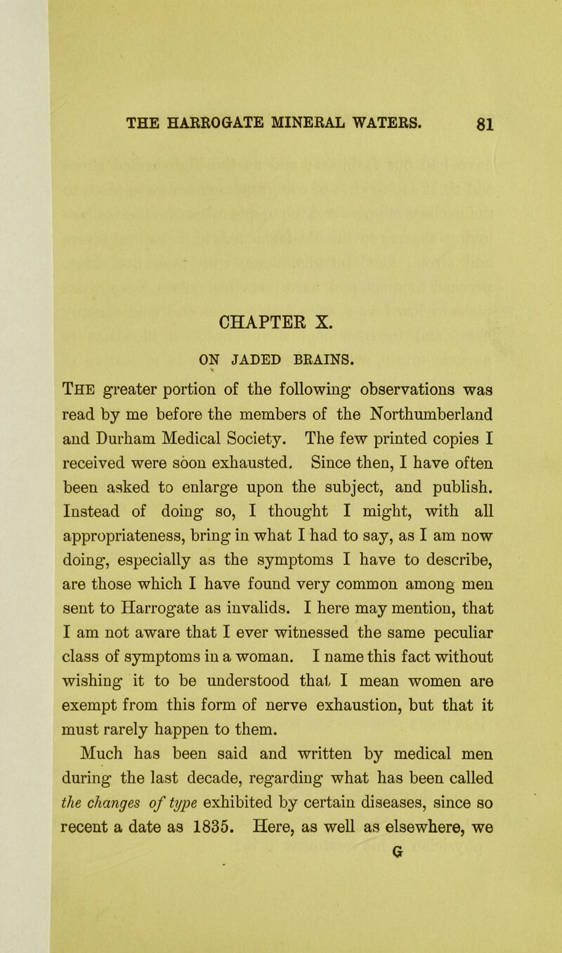 CHAPTER X. ON JADED BRAINS. * The greater portion of the following observations was read by me before the members of the Northumberland and Durham Medical Society. The few printed copies I received were soon exhausted. Since then, I have often been asked to enlarge upon the subject, and publish. Instead of doing so, I thought I might, with all appropriateness, bring in what I had to say, as I am now doing, especially as the symptoms I have to describe, are those which I have found very common among men sent to Harrogate as invalids. I here may mention, that I am not aware that I ever witnessed the same peculiar class of symptoms in a woman. I name this fact without wishing it to be understood that I mean women are exempt from this form of nerve exhaustion, but that it must rarely happen to them. Much has been said and written by medical men during the last decade, regarding what has been called the changes of type exhibited by certain diseases, since so recent a date as 1835. Here, as well as elsewhere, we G