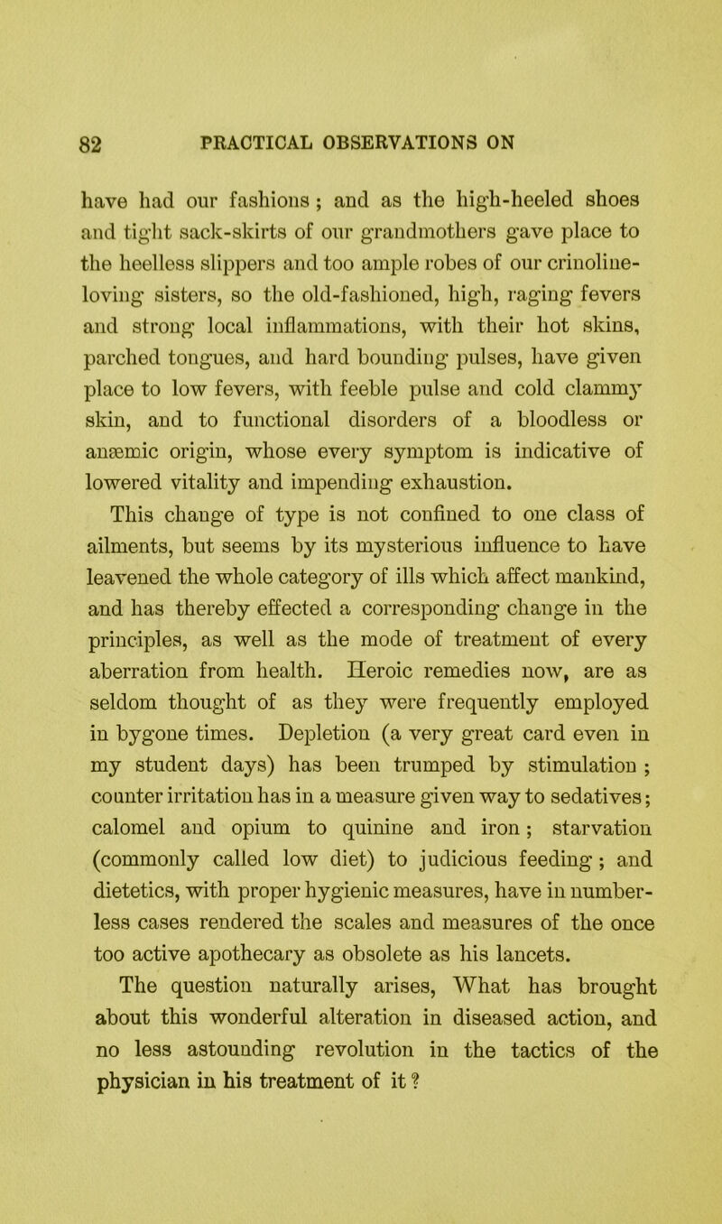 have had our fashions; and as the hig'h-heeled shoes and tight sack-skirts of our grandmothers gave place to the heelless slippers and too ample robes of our crinoline- loving sisters, so the old-fashioned, high, raging fevers and strong local inflammations, with their hot skins, parched tongues, and hard bounding pulses, have given place to low fevers, with feeble pulse and cold clammy skin, and to functional disorders of a bloodless or anaemic origin, whose every symptom is indicative of lowered vitality and impending exhaustion. This change of type is not confined to one class of ailments, but seems by its mysterious influence to have leavened the whole category of ills which affect mankind, and has thereby effected a corresponding change in the principles, as well as the mode of treatment of every aberration from health. Heroic remedies now, are as seldom thought of as they were frequently employed in bygone times. Depletion (a very great card even in my student days) has been trumped by stimulation ; counter irritation has in a measure given way to sedatives; calomel and opium to quinine and iron; starvation (commonly called low diet) to judicious feeding ; and dietetics, with proper hygienic measures, have in number- less cases rendered the scales and measures of the once too active apothecary as obsolete as his lancets. The question naturally arises, What has brought about this wonderful alteration in diseased action, and no less astounding revolution in the tactics of the physician in his treatment of it ?